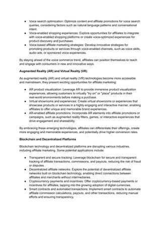 ● Voice search optimization: Optimize content and affiliate promotions for voice search
queries, considering factors such as natural language patterns and conversational
intent.
● Voice-enabled shopping experiences: Explore opportunities for affiliates to integrate
with voice-enabled shopping platforms or create voice-optimized experiences for
product discovery and purchases.
● Voice-based affiliate marketing strategies: Develop innovative strategies for
promoting products or services through voice-enabled channels, such as voice skills,
audio ads, or sponsored voice experiences.
By staying ahead of the voice commerce trend, affiliates can position themselves to reach
and engage with consumers in new and innovative ways.
Augmented Reality (AR) and Virtual Reality (VR)
As augmented reality (AR) and virtual reality (VR) technologies become more accessible
and mainstream, they present exciting opportunities for affiliate marketing:
● AR product visualization: Leverage AR to provide immersive product visualization
experiences, allowing customers to virtually "try on" or "place" products in their
real-world environments before making a purchase.
● Virtual showrooms and experiences: Create virtual showrooms or experiences that
showcase products or services in a highly engaging and interactive manner, enabling
affiliates to offer unique and memorable brand experiences.
● AR-enabled affiliate promotions: Incorporate AR elements into affiliate promotions or
campaigns, such as augmented reality filters, games, or interactive experiences that
drive engagement and shareability.
By embracing these emerging technologies, affiliates can differentiate their offerings, create
more engaging and memorable experiences, and potentially drive higher conversion rates.
Blockchain and Decentralized Platforms
Blockchain technology and decentralized platforms are disrupting various industries,
including affiliate marketing. Some potential applications include:
● Transparent and secure tracking: Leverage blockchain for secure and transparent
tracking of affiliate transactions, commissions, and payouts, reducing the risk of fraud
or disputes.
● Decentralized affiliate networks: Explore the potential of decentralized affiliate
networks built on blockchain technology, enabling direct connections between
affiliates and merchants without intermediaries.
● Cryptocurrency payments and incentives: Offer cryptocurrency-based payments or
incentives for affiliates, tapping into the growing adoption of digital currencies.
● Smart contracts and automated transactions: Implement smart contracts to automate
affiliate commission calculations, payouts, and other transactions, reducing manual
efforts and ensuring transparency.
 