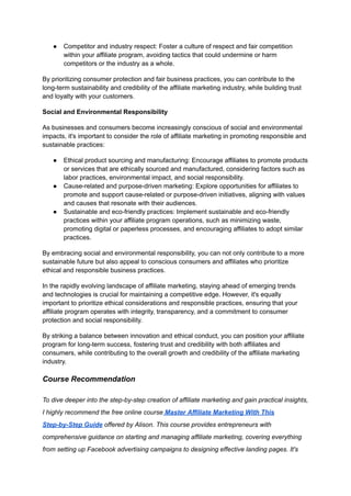 ● Competitor and industry respect: Foster a culture of respect and fair competition
within your affiliate program, avoiding tactics that could undermine or harm
competitors or the industry as a whole.
By prioritizing consumer protection and fair business practices, you can contribute to the
long-term sustainability and credibility of the affiliate marketing industry, while building trust
and loyalty with your customers.
Social and Environmental Responsibility
As businesses and consumers become increasingly conscious of social and environmental
impacts, it's important to consider the role of affiliate marketing in promoting responsible and
sustainable practices:
● Ethical product sourcing and manufacturing: Encourage affiliates to promote products
or services that are ethically sourced and manufactured, considering factors such as
labor practices, environmental impact, and social responsibility.
● Cause-related and purpose-driven marketing: Explore opportunities for affiliates to
promote and support cause-related or purpose-driven initiatives, aligning with values
and causes that resonate with their audiences.
● Sustainable and eco-friendly practices: Implement sustainable and eco-friendly
practices within your affiliate program operations, such as minimizing waste,
promoting digital or paperless processes, and encouraging affiliates to adopt similar
practices.
By embracing social and environmental responsibility, you can not only contribute to a more
sustainable future but also appeal to conscious consumers and affiliates who prioritize
ethical and responsible business practices.
In the rapidly evolving landscape of affiliate marketing, staying ahead of emerging trends
and technologies is crucial for maintaining a competitive edge. However, it's equally
important to prioritize ethical considerations and responsible practices, ensuring that your
affiliate program operates with integrity, transparency, and a commitment to consumer
protection and social responsibility.
By striking a balance between innovation and ethical conduct, you can position your affiliate
program for long-term success, fostering trust and credibility with both affiliates and
consumers, while contributing to the overall growth and credibility of the affiliate marketing
industry.
Course Recommendation
To dive deeper into the step-by-step creation of affiliate marketing and gain practical insights,
I highly recommend the free online course Master Affiliate Marketing With This
Step-by-Step Guide offered by Alison. This course provides entrepreneurs with
comprehensive guidance on starting and managing affiliate marketing, covering everything
from setting up Facebook advertising campaigns to designing effective landing pages. It's
 