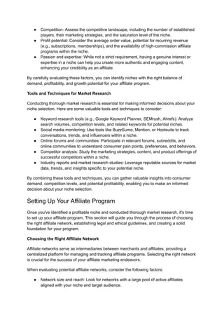 ● Competition: Assess the competitive landscape, including the number of established
players, their marketing strategies, and the saturation level of the niche.
● Profit potential: Consider the average order value, potential for recurring revenue
(e.g., subscriptions, memberships), and the availability of high-commission affiliate
programs within the niche.
● Passion and expertise: While not a strict requirement, having a genuine interest or
expertise in a niche can help you create more authentic and engaging content,
enhancing your credibility as an affiliate.
By carefully evaluating these factors, you can identify niches with the right balance of
demand, profitability, and growth potential for your affiliate program.
Tools and Techniques for Market Research
Conducting thorough market research is essential for making informed decisions about your
niche selection. Here are some valuable tools and techniques to consider:
● Keyword research tools (e.g., Google Keyword Planner, SEMrush, Ahrefs): Analyze
search volumes, competition levels, and related keywords for potential niches.
● Social media monitoring: Use tools like BuzzSumo, Mention, or Hootsuite to track
conversations, trends, and influencers within a niche.
● Online forums and communities: Participate in relevant forums, subreddits, and
online communities to understand consumer pain points, preferences, and behaviors.
● Competitor analysis: Study the marketing strategies, content, and product offerings of
successful competitors within a niche.
● Industry reports and market research studies: Leverage reputable sources for market
data, trends, and insights specific to your potential niche.
By combining these tools and techniques, you can gather valuable insights into consumer
demand, competition levels, and potential profitability, enabling you to make an informed
decision about your niche selection.
Setting Up Your Affiliate Program
Once you've identified a profitable niche and conducted thorough market research, it's time
to set up your affiliate program. This section will guide you through the process of choosing
the right affiliate network, establishing legal and ethical guidelines, and creating a solid
foundation for your program.
Choosing the Right Affiliate Network
Affiliate networks serve as intermediaries between merchants and affiliates, providing a
centralized platform for managing and tracking affiliate programs. Selecting the right network
is crucial for the success of your affiliate marketing endeavors.
When evaluating potential affiliate networks, consider the following factors:
● Network size and reach: Look for networks with a large pool of active affiliates
aligned with your niche and target audience.
 