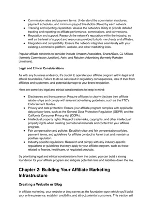 ● Commission rates and payment terms: Understand the commission structures,
payment schedules, and minimum payout thresholds offered by each network.
● Tracking and reporting capabilities: Assess the network's ability to provide detailed
tracking and reporting on affiliate performance, commissions, and conversions.
● Reputation and support: Research the network's reputation within the industry, as
well as the level of support and resources provided to both merchants and affiliates.
● Integration and compatibility: Ensure the network integrates seamlessly with your
existing e-commerce platform, website, and other marketing tools.
Popular affiliate networks to consider include Amazon Associates, ShareASale, CJ Affiliate
(formerly Commission Junction), Awin, and Rakuten Advertising (formerly Rakuten
Linkshare).
Legal and Ethical Considerations
As with any business endeavor, it's crucial to operate your affiliate program within legal and
ethical boundaries. Failure to do so can result in regulatory consequences, loss of trust from
affiliates and customers, and potential damage to your brand reputation.
Here are some key legal and ethical considerations to keep in mind:
● Disclosures and transparency: Require affiliates to clearly disclose their affiliate
relationships and comply with relevant advertising guidelines, such as the FTC's
Endorsement Guides.
● Privacy and data protection: Ensure your affiliate program complies with applicable
data privacy laws, such as the General Data Protection Regulation (GDPR) and the
California Consumer Privacy Act (CCPA).
● Intellectual property rights: Respect trademarks, copyrights, and other intellectual
property rights when creating promotional materials and content for your affiliate
program.
● Fair compensation and policies: Establish clear and fair compensation policies,
payment terms, and guidelines for affiliate conduct to foster trust and maintain a
positive reputation.
● Industry-specific regulations: Research and comply with any industry-specific
regulations or guidelines that may apply to your affiliate program, such as those
related to finance, healthcare, or regulated products.
By prioritizing legal and ethical considerations from the outset, you can build a strong
foundation for your affiliate program and mitigate potential risks and liabilities down the line.
Chapter 2: Building Your Affiliate Marketing
Infrastructure
Creating a Website or Blog
In affiliate marketing, your website or blog serves as the foundation upon which you'll build
your online presence, establish credibility, and attract potential customers. This section will
 