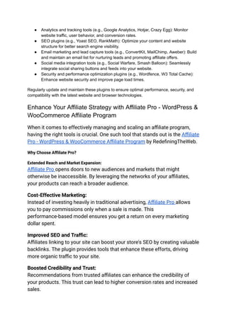 ● Analytics and tracking tools (e.g., Google Analytics, Hotjar, Crazy Egg): Monitor
website traffic, user behavior, and conversion rates.
● SEO plugins (e.g., Yoast SEO, RankMath): Optimize your content and website
structure for better search engine visibility.
● Email marketing and lead capture tools (e.g., ConvertKit, MailChimp, Aweber): Build
and maintain an email list for nurturing leads and promoting affiliate offers.
● Social media integration tools (e.g., Social Warfare, Smash Balloon): Seamlessly
integrate social sharing buttons and feeds into your website.
● Security and performance optimization plugins (e.g., Wordfence, W3 Total Cache):
Enhance website security and improve page load times.
Regularly update and maintain these plugins to ensure optimal performance, security, and
compatibility with the latest website and browser technologies.
Enhance Your Affiliate Strategy with Affiliate Pro - WordPress &
WooCommerce Affiliate Program
When it comes to effectively managing and scaling an affiliate program,
having the right tools is crucial. One such tool that stands out is the Affiliate
Pro - WordPress & WooCommerce Affiliate Program by RedefiningTheWeb.
Why Choose Affiliate Pro?
Extended Reach and Market Expansion:
Affiliate Pro opens doors to new audiences and markets that might
otherwise be inaccessible. By leveraging the networks of your affiliates,
your products can reach a broader audience.
Cost-Effective Marketing:
Instead of investing heavily in traditional advertising, Affiliate Pro allows
you to pay commissions only when a sale is made. This
performance-based model ensures you get a return on every marketing
dollar spent.
Improved SEO and Traffic:
Affiliates linking to your site can boost your store's SEO by creating valuable
backlinks. The plugin provides tools that enhance these efforts, driving
more organic traffic to your site.
Boosted Credibility and Trust:
Recommendations from trusted affiliates can enhance the credibility of
your products. This trust can lead to higher conversion rates and increased
sales.
 