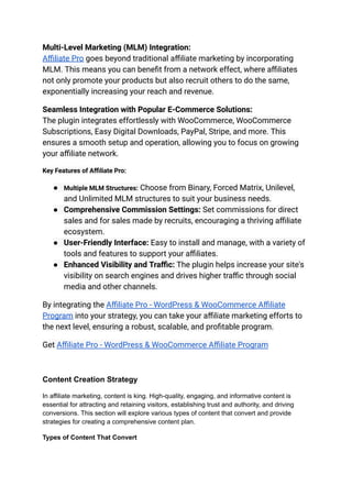 Multi-Level Marketing (MLM) Integration:
Affiliate Pro goes beyond traditional affiliate marketing by incorporating
MLM. This means you can benefit from a network effect, where affiliates
not only promote your products but also recruit others to do the same,
exponentially increasing your reach and revenue.
Seamless Integration with Popular E-Commerce Solutions:
The plugin integrates effortlessly with WooCommerce, WooCommerce
Subscriptions, Easy Digital Downloads, PayPal, Stripe, and more. This
ensures a smooth setup and operation, allowing you to focus on growing
your affiliate network.
Key Features of Affiliate Pro:
● Multiple MLM Structures: Choose from Binary, Forced Matrix, Unilevel,
and Unlimited MLM structures to suit your business needs.
● Comprehensive Commission Settings: Set commissions for direct
sales and for sales made by recruits, encouraging a thriving affiliate
ecosystem.
● User-Friendly Interface: Easy to install and manage, with a variety of
tools and features to support your affiliates.
● Enhanced Visibility and Traffic: The plugin helps increase your site's
visibility on search engines and drives higher traffic through social
media and other channels.
By integrating the Affiliate Pro - WordPress & WooCommerce Affiliate
Program into your strategy, you can take your affiliate marketing efforts to
the next level, ensuring a robust, scalable, and profitable program.
Get Affiliate Pro - WordPress & WooCommerce Affiliate Program
Content Creation Strategy
In affiliate marketing, content is king. High-quality, engaging, and informative content is
essential for attracting and retaining visitors, establishing trust and authority, and driving
conversions. This section will explore various types of content that convert and provide
strategies for creating a comprehensive content plan.
Types of Content That Convert
 