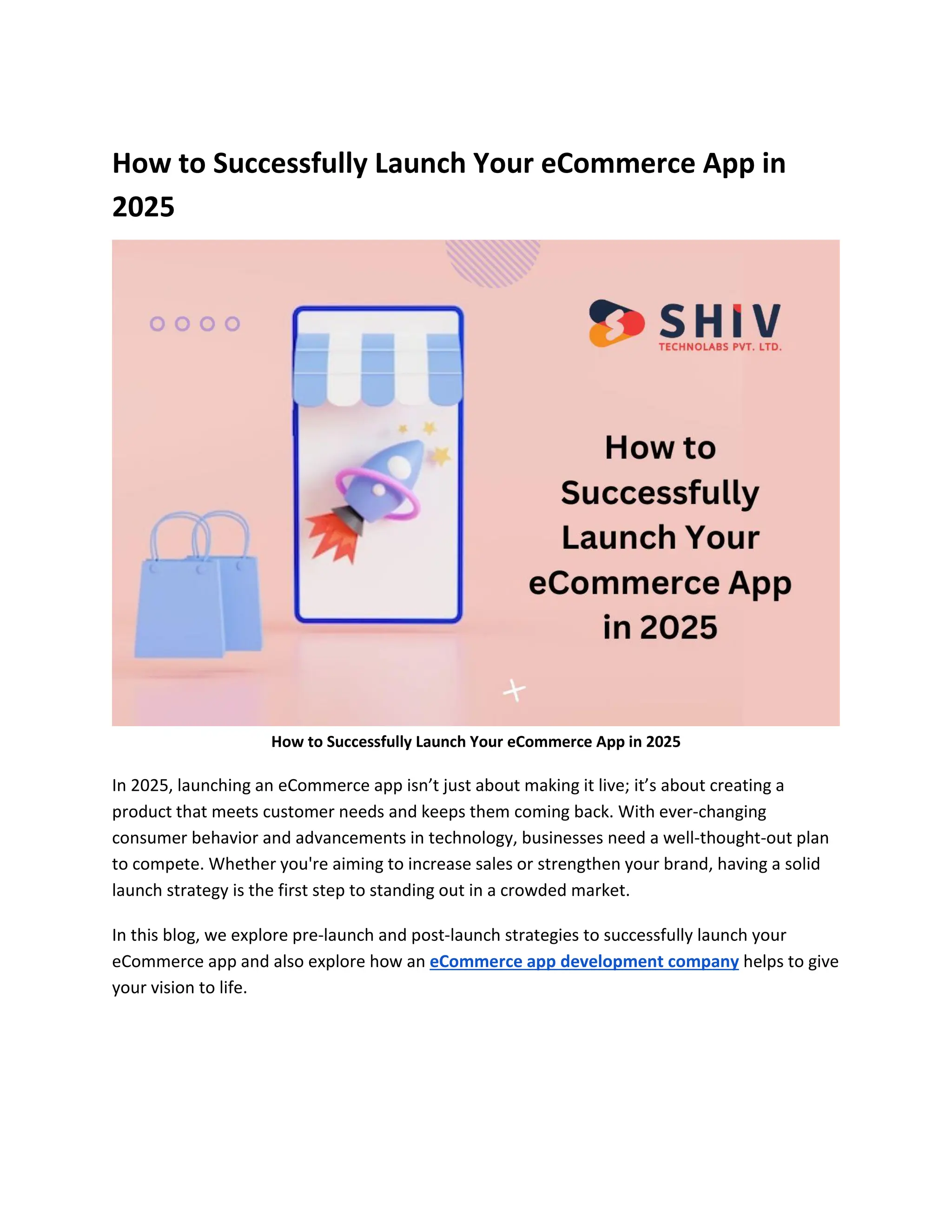 How to Successfully Launch Your eCommerce App in
2025
How to Successfully Launch Your eCommerce App in 2025
In 2025, launching an eCommerce app isn’t just about making it live; it’s about creating a
product that meets customer needs and keeps them coming back. With ever-changing
consumer behavior and advancements in technology, businesses need a well-thought-out plan
to compete. Whether you're aiming to increase sales or strengthen your brand, having a solid
launch strategy is the first step to standing out in a crowded market.
In this blog, we explore pre-launch and post-launch strategies to successfully launch your
eCommerce app and also explore how an eCommerce app development company helps to give
your vision to life.
 