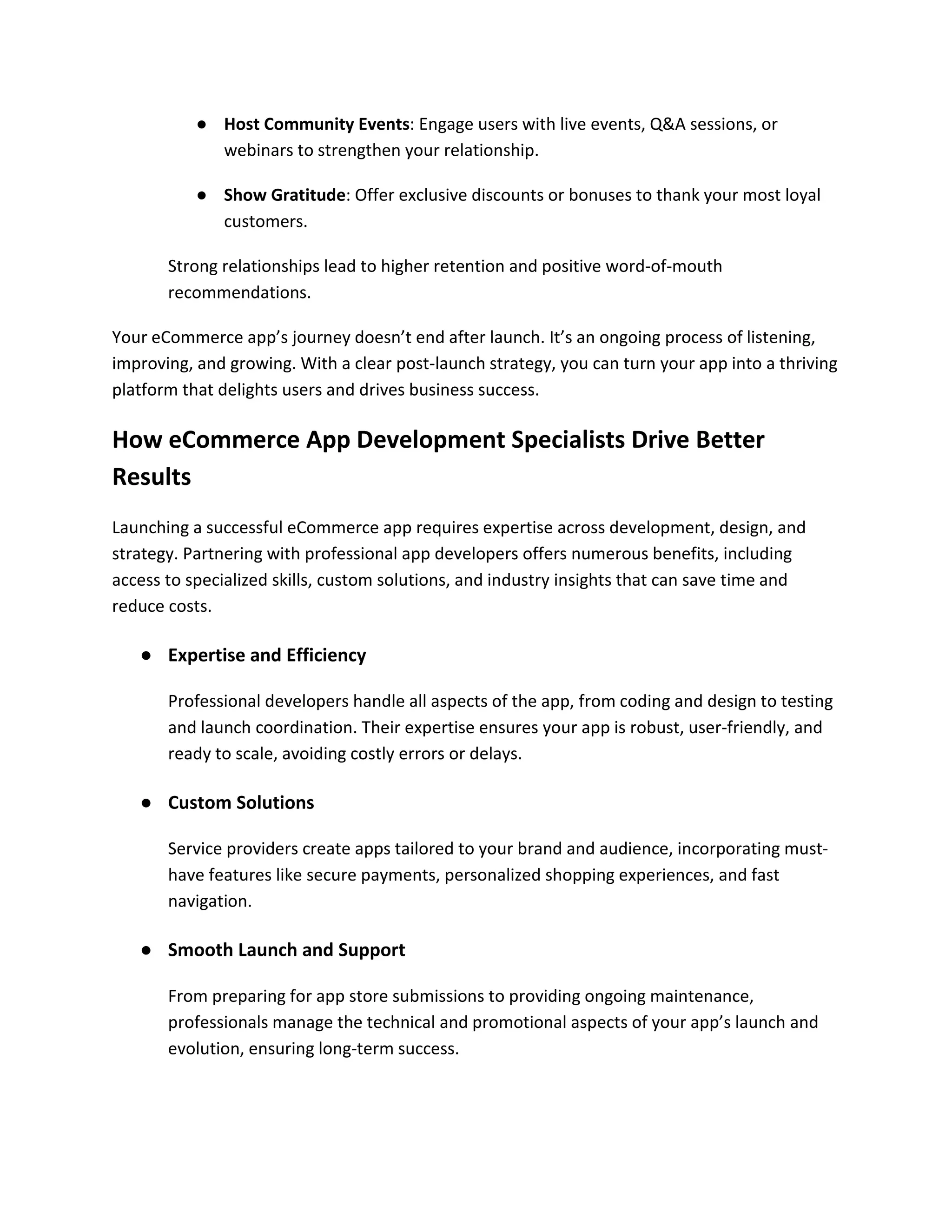 ● Host Community Events: Engage users with live events, Q&A sessions, or
webinars to strengthen your relationship.
● Show Gratitude: Offer exclusive discounts or bonuses to thank your most loyal
customers.
Strong relationships lead to higher retention and positive word-of-mouth
recommendations.
Your eCommerce app’s journey doesn’t end after launch. It’s an ongoing process of listening,
improving, and growing. With a clear post-launch strategy, you can turn your app into a thriving
platform that delights users and drives business success.
How eCommerce App Development Specialists Drive Better
Results
Launching a successful eCommerce app requires expertise across development, design, and
strategy. Partnering with professional app developers offers numerous benefits, including
access to specialized skills, custom solutions, and industry insights that can save time and
reduce costs.
● Expertise and Efficiency
Professional developers handle all aspects of the app, from coding and design to testing
and launch coordination. Their expertise ensures your app is robust, user-friendly, and
ready to scale, avoiding costly errors or delays.
● Custom Solutions
Service providers create apps tailored to your brand and audience, incorporating must-
have features like secure payments, personalized shopping experiences, and fast
navigation.
● Smooth Launch and Support
From preparing for app store submissions to providing ongoing maintenance,
professionals manage the technical and promotional aspects of your app’s launch and
evolution, ensuring long-term success.
 