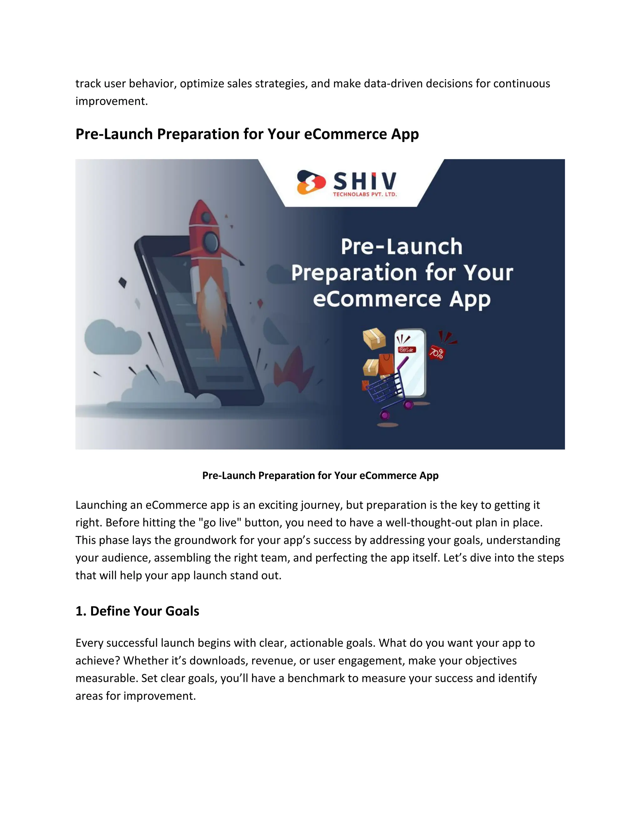 track user behavior, optimize sales strategies, and make data-driven decisions for continuous
improvement.
Pre-Launch Preparation for Your eCommerce App
Pre-Launch Preparation for Your eCommerce App
Launching an eCommerce app is an exciting journey, but preparation is the key to getting it
right. Before hitting the "go live" button, you need to have a well-thought-out plan in place.
This phase lays the groundwork for your app’s success by addressing your goals, understanding
your audience, assembling the right team, and perfecting the app itself. Let’s dive into the steps
that will help your app launch stand out.
1. Define Your Goals
Every successful launch begins with clear, actionable goals. What do you want your app to
achieve? Whether it’s downloads, revenue, or user engagement, make your objectives
measurable. Set clear goals, you’ll have a benchmark to measure your success and identify
areas for improvement.
 