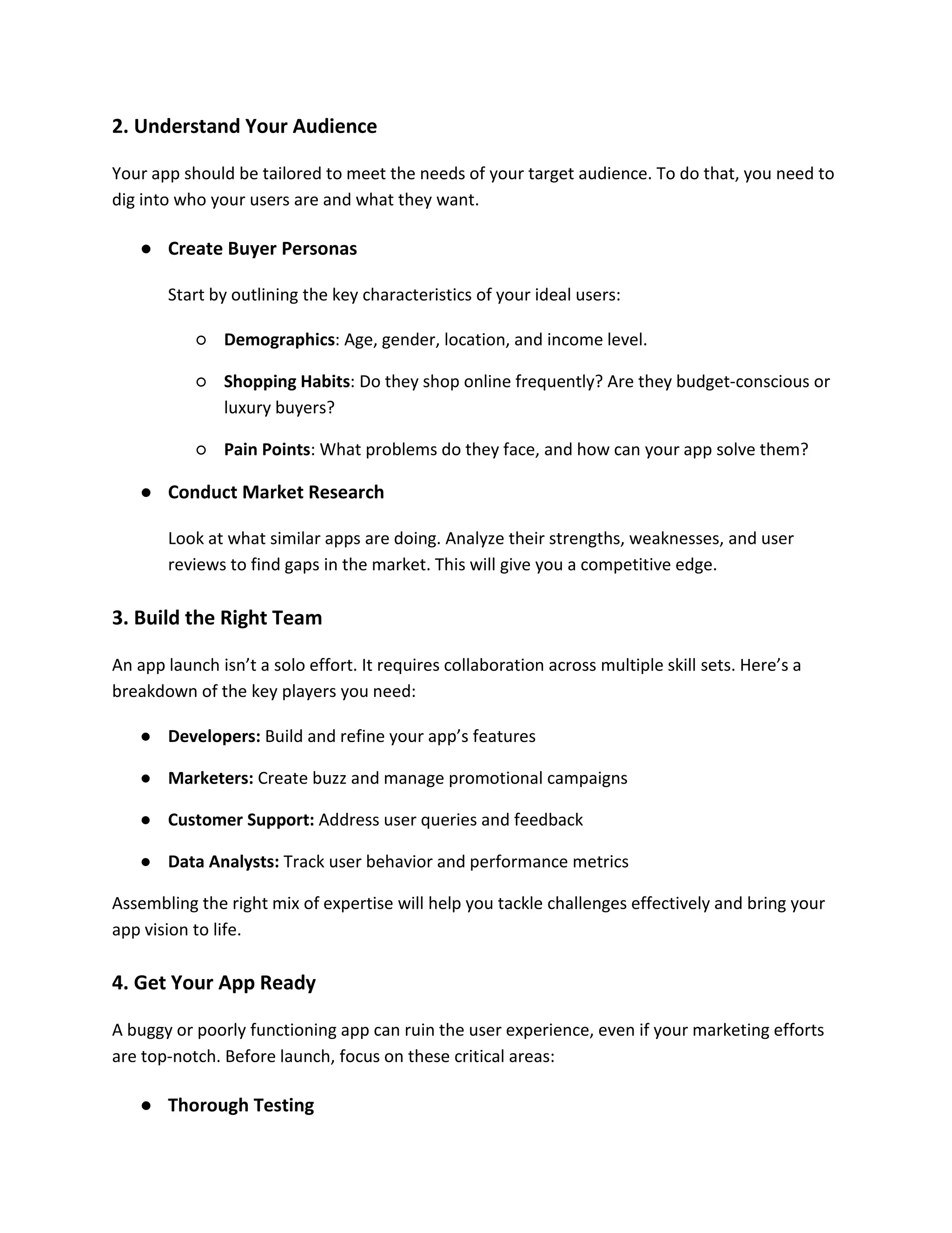 2. Understand Your Audience
Your app should be tailored to meet the needs of your target audience. To do that, you need to
dig into who your users are and what they want.
● Create Buyer Personas
Start by outlining the key characteristics of your ideal users:
○ Demographics: Age, gender, location, and income level.
○ Shopping Habits: Do they shop online frequently? Are they budget-conscious or
luxury buyers?
○ Pain Points: What problems do they face, and how can your app solve them?
● Conduct Market Research
Look at what similar apps are doing. Analyze their strengths, weaknesses, and user
reviews to find gaps in the market. This will give you a competitive edge.
3. Build the Right Team
An app launch isn’t a solo effort. It requires collaboration across multiple skill sets. Here’s a
breakdown of the key players you need:
● Developers: Build and refine your app’s features
● Marketers: Create buzz and manage promotional campaigns
● Customer Support: Address user queries and feedback
● Data Analysts: Track user behavior and performance metrics
Assembling the right mix of expertise will help you tackle challenges effectively and bring your
app vision to life.
4. Get Your App Ready
A buggy or poorly functioning app can ruin the user experience, even if your marketing efforts
are top-notch. Before launch, focus on these critical areas:
● Thorough Testing
 