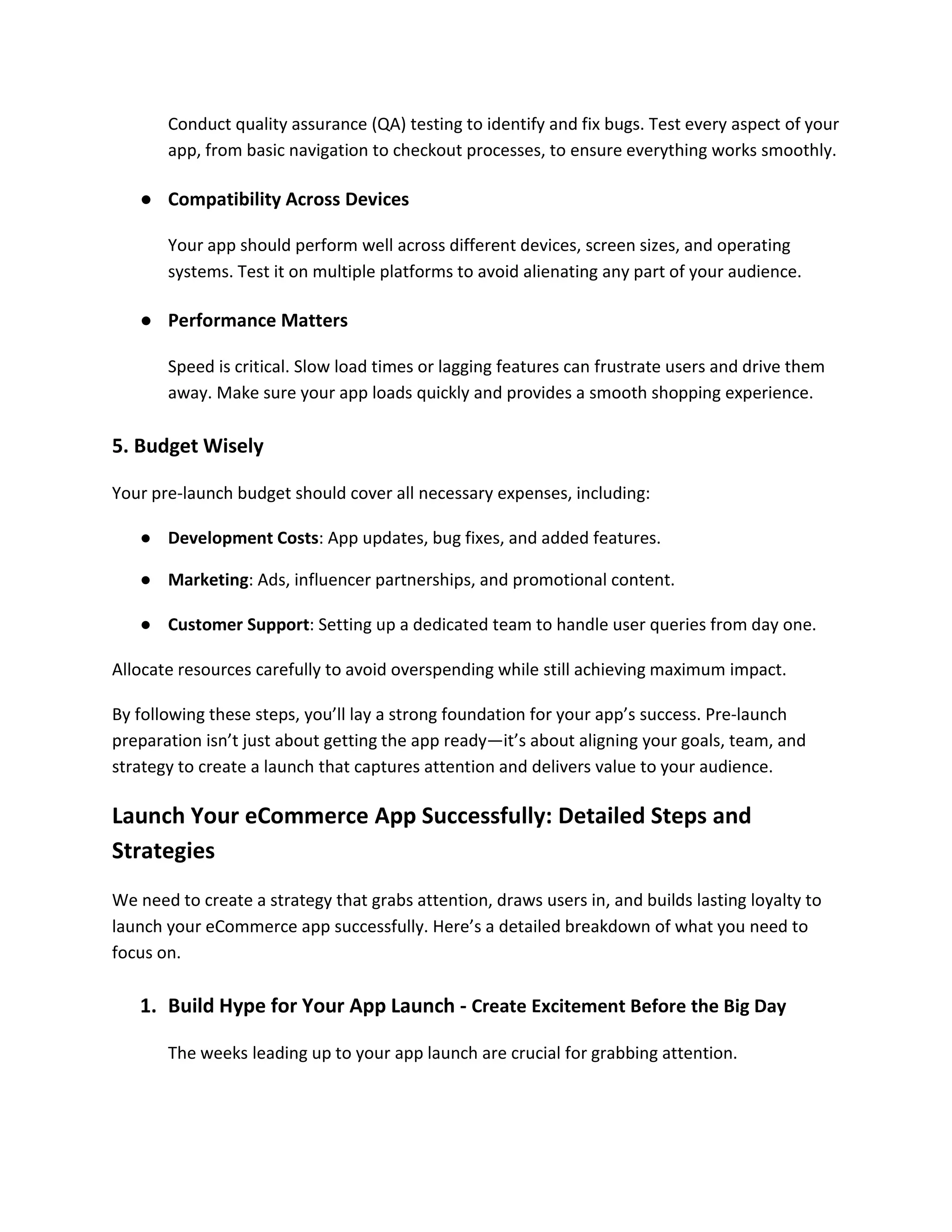 Conduct quality assurance (QA) testing to identify and fix bugs. Test every aspect of your
app, from basic navigation to checkout processes, to ensure everything works smoothly.
● Compatibility Across Devices
Your app should perform well across different devices, screen sizes, and operating
systems. Test it on multiple platforms to avoid alienating any part of your audience.
● Performance Matters
Speed is critical. Slow load times or lagging features can frustrate users and drive them
away. Make sure your app loads quickly and provides a smooth shopping experience.
5. Budget Wisely
Your pre-launch budget should cover all necessary expenses, including:
● Development Costs: App updates, bug fixes, and added features.
● Marketing: Ads, influencer partnerships, and promotional content.
● Customer Support: Setting up a dedicated team to handle user queries from day one.
Allocate resources carefully to avoid overspending while still achieving maximum impact.
By following these steps, you’ll lay a strong foundation for your app’s success. Pre-launch
preparation isn’t just about getting the app ready—it’s about aligning your goals, team, and
strategy to create a launch that captures attention and delivers value to your audience.
Launch Your eCommerce App Successfully: Detailed Steps and
Strategies
We need to create a strategy that grabs attention, draws users in, and builds lasting loyalty to
launch your eCommerce app successfully. Here’s a detailed breakdown of what you need to
focus on.
1. Build Hype for Your App Launch - Create Excitement Before the Big Day
The weeks leading up to your app launch are crucial for grabbing attention.
 