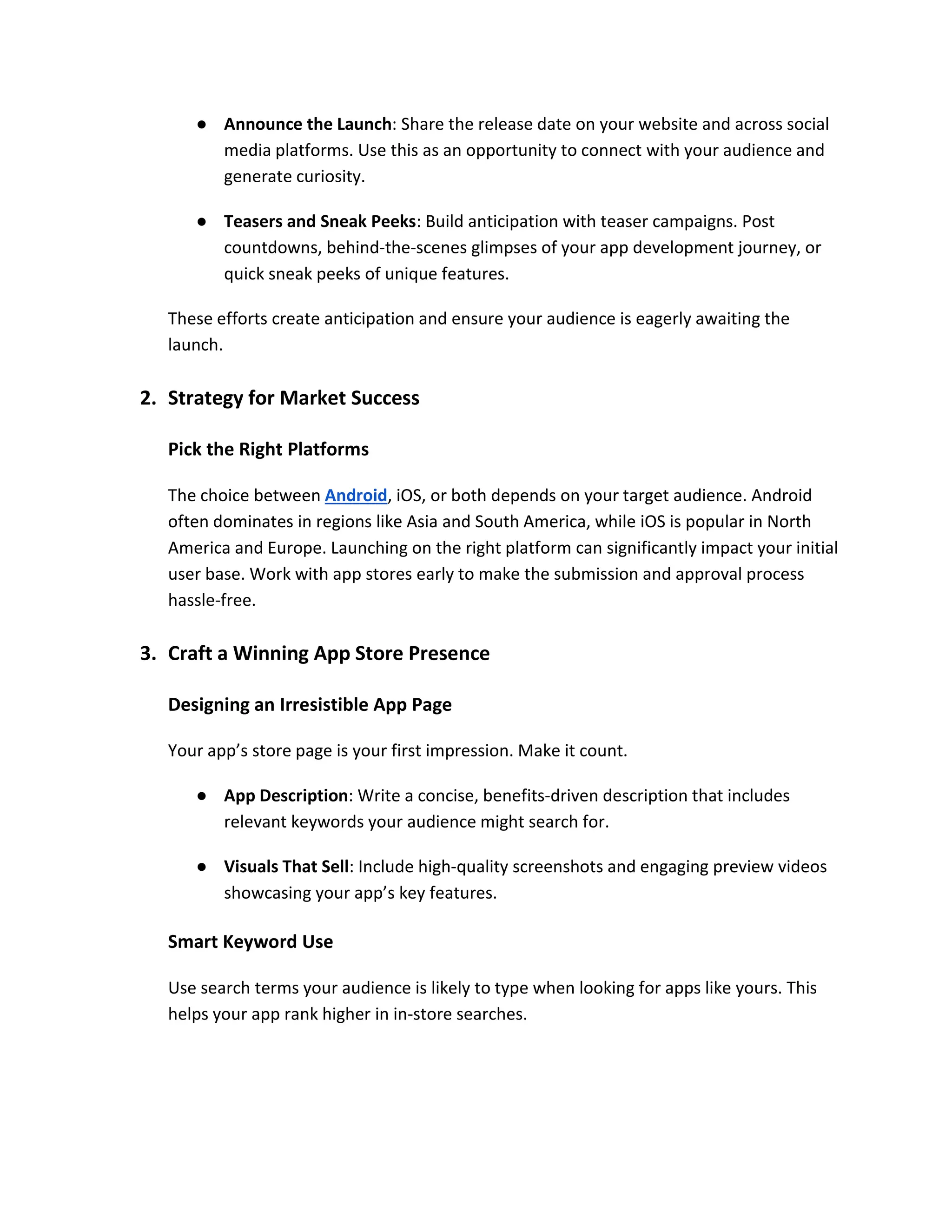 ● Announce the Launch: Share the release date on your website and across social
media platforms. Use this as an opportunity to connect with your audience and
generate curiosity.
● Teasers and Sneak Peeks: Build anticipation with teaser campaigns. Post
countdowns, behind-the-scenes glimpses of your app development journey, or
quick sneak peeks of unique features.
These efforts create anticipation and ensure your audience is eagerly awaiting the
launch.
2. Strategy for Market Success
Pick the Right Platforms
The choice between Android, iOS, or both depends on your target audience. Android
often dominates in regions like Asia and South America, while iOS is popular in North
America and Europe. Launching on the right platform can significantly impact your initial
user base. Work with app stores early to make the submission and approval process
hassle-free.
3. Craft a Winning App Store Presence
Designing an Irresistible App Page
Your app’s store page is your first impression. Make it count.
● App Description: Write a concise, benefits-driven description that includes
relevant keywords your audience might search for.
● Visuals That Sell: Include high-quality screenshots and engaging preview videos
showcasing your app’s key features.
Smart Keyword Use
Use search terms your audience is likely to type when looking for apps like yours. This
helps your app rank higher in in-store searches.
 