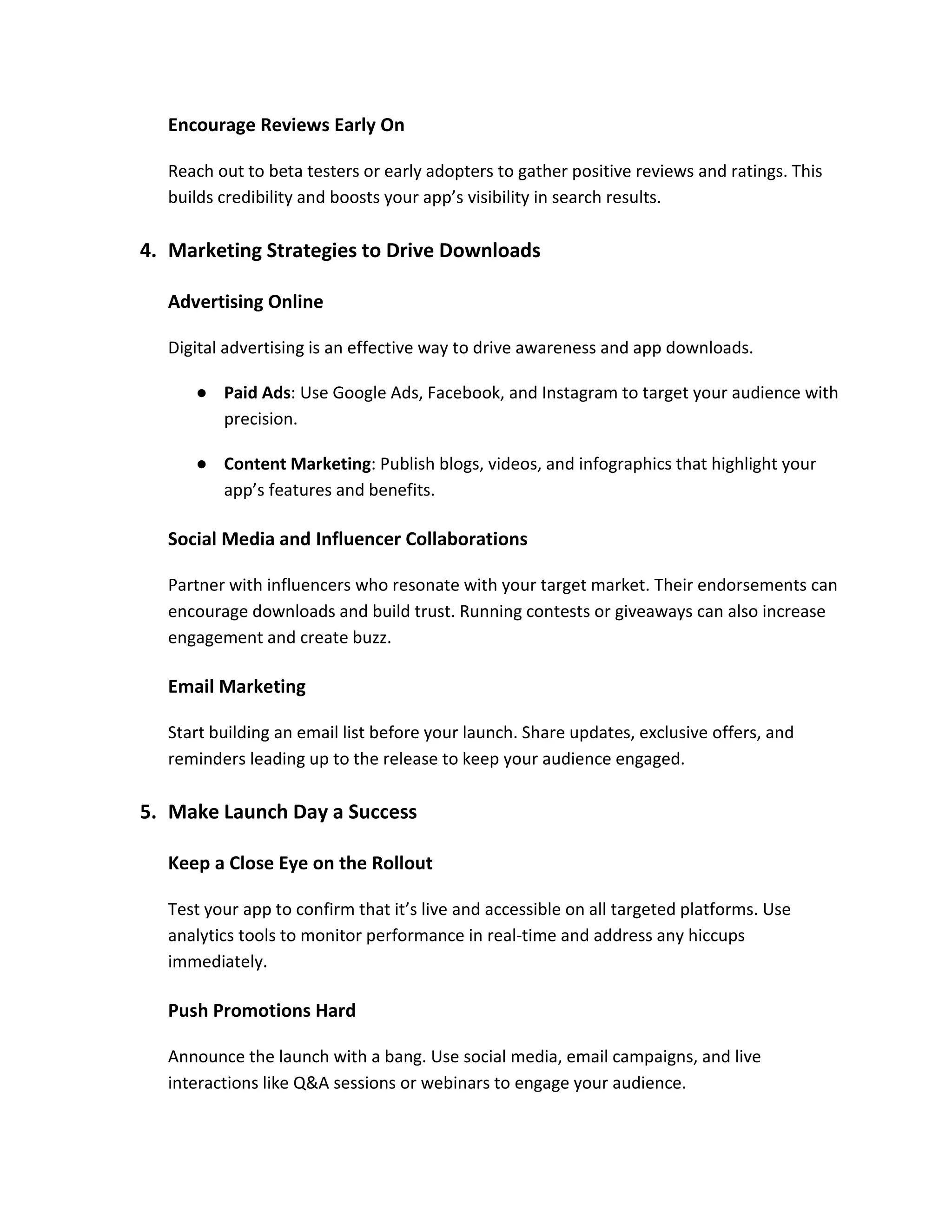 Encourage Reviews Early On
Reach out to beta testers or early adopters to gather positive reviews and ratings. This
builds credibility and boosts your app’s visibility in search results.
4. Marketing Strategies to Drive Downloads
Advertising Online
Digital advertising is an effective way to drive awareness and app downloads.
● Paid Ads: Use Google Ads, Facebook, and Instagram to target your audience with
precision.
● Content Marketing: Publish blogs, videos, and infographics that highlight your
app’s features and benefits.
Social Media and Influencer Collaborations
Partner with influencers who resonate with your target market. Their endorsements can
encourage downloads and build trust. Running contests or giveaways can also increase
engagement and create buzz.
Email Marketing
Start building an email list before your launch. Share updates, exclusive offers, and
reminders leading up to the release to keep your audience engaged.
5. Make Launch Day a Success
Keep a Close Eye on the Rollout
Test your app to confirm that it’s live and accessible on all targeted platforms. Use
analytics tools to monitor performance in real-time and address any hiccups
immediately.
Push Promotions Hard
Announce the launch with a bang. Use social media, email campaigns, and live
interactions like Q&A sessions or webinars to engage your audience.
 