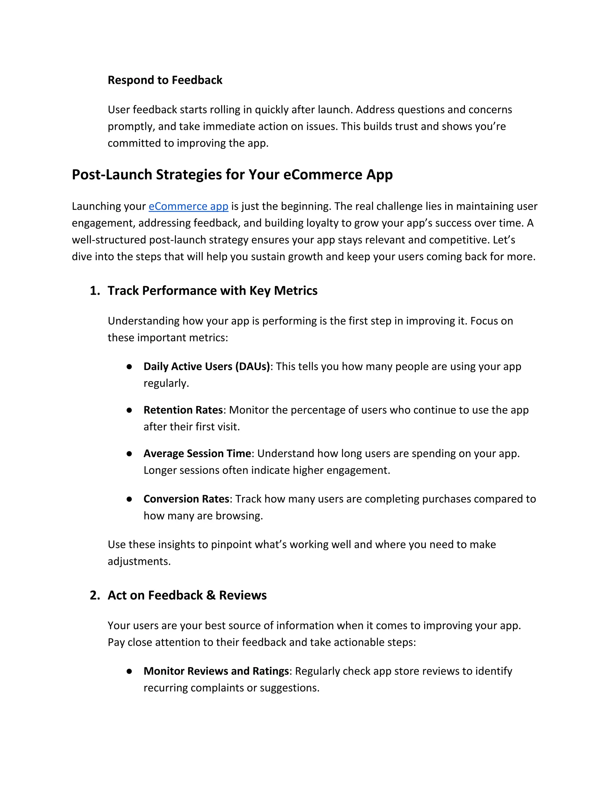 Respond to Feedback
User feedback starts rolling in quickly after launch. Address questions and concerns
promptly, and take immediate action on issues. This builds trust and shows you’re
committed to improving the app.
Post-Launch Strategies for Your eCommerce App
Launching your eCommerce app is just the beginning. The real challenge lies in maintaining user
engagement, addressing feedback, and building loyalty to grow your app’s success over time. A
well-structured post-launch strategy ensures your app stays relevant and competitive. Let’s
dive into the steps that will help you sustain growth and keep your users coming back for more.
1. Track Performance with Key Metrics
Understanding how your app is performing is the first step in improving it. Focus on
these important metrics:
● Daily Active Users (DAUs): This tells you how many people are using your app
regularly.
● Retention Rates: Monitor the percentage of users who continue to use the app
after their first visit.
● Average Session Time: Understand how long users are spending on your app.
Longer sessions often indicate higher engagement.
● Conversion Rates: Track how many users are completing purchases compared to
how many are browsing.
Use these insights to pinpoint what’s working well and where you need to make
adjustments.
2. Act on Feedback & Reviews
Your users are your best source of information when it comes to improving your app.
Pay close attention to their feedback and take actionable steps:
● Monitor Reviews and Ratings: Regularly check app store reviews to identify
recurring complaints or suggestions.
 
