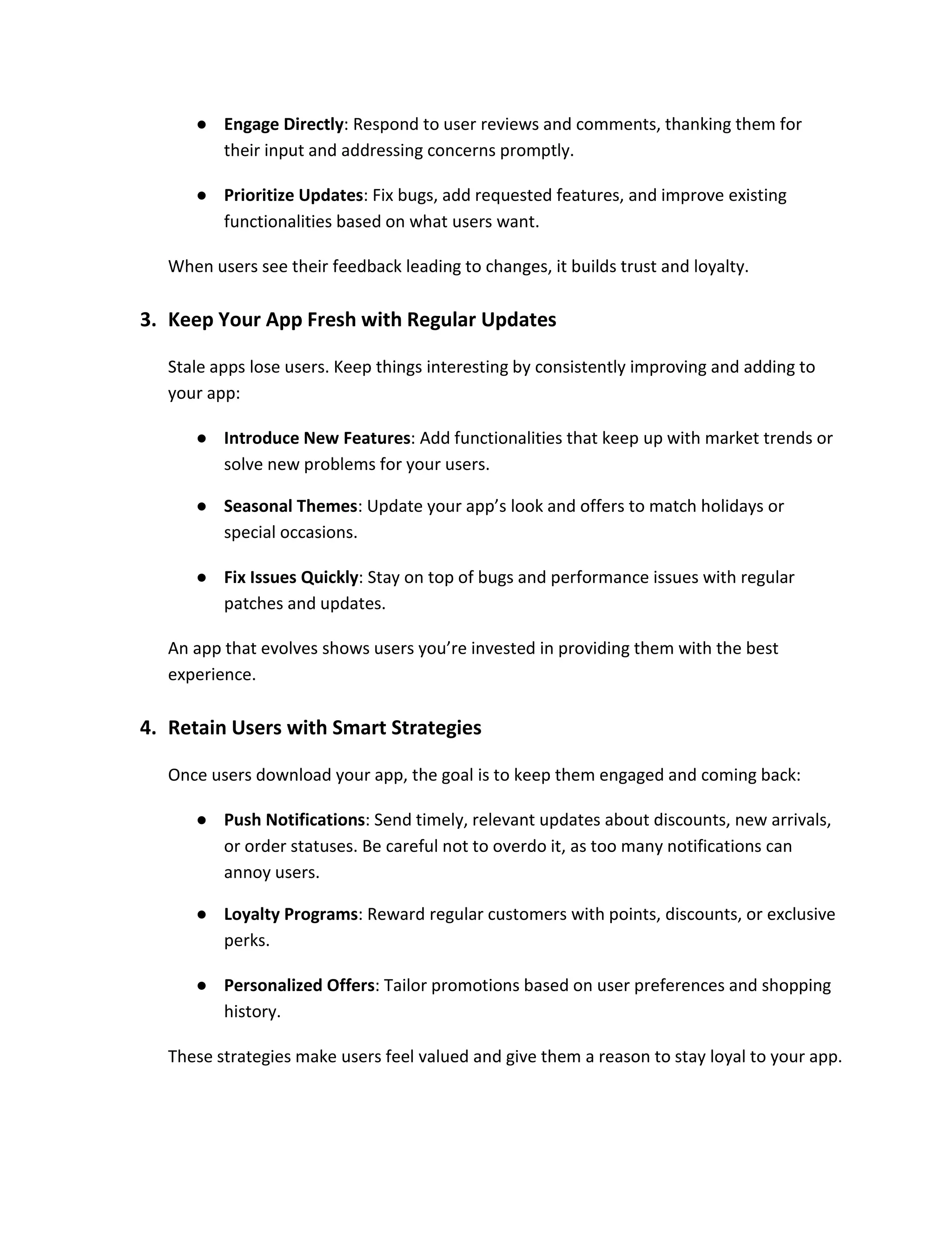 ● Engage Directly: Respond to user reviews and comments, thanking them for
their input and addressing concerns promptly.
● Prioritize Updates: Fix bugs, add requested features, and improve existing
functionalities based on what users want.
When users see their feedback leading to changes, it builds trust and loyalty.
3. Keep Your App Fresh with Regular Updates
Stale apps lose users. Keep things interesting by consistently improving and adding to
your app:
● Introduce New Features: Add functionalities that keep up with market trends or
solve new problems for your users.
● Seasonal Themes: Update your app’s look and offers to match holidays or
special occasions.
● Fix Issues Quickly: Stay on top of bugs and performance issues with regular
patches and updates.
An app that evolves shows users you’re invested in providing them with the best
experience.
4. Retain Users with Smart Strategies
Once users download your app, the goal is to keep them engaged and coming back:
● Push Notifications: Send timely, relevant updates about discounts, new arrivals,
or order statuses. Be careful not to overdo it, as too many notifications can
annoy users.
● Loyalty Programs: Reward regular customers with points, discounts, or exclusive
perks.
● Personalized Offers: Tailor promotions based on user preferences and shopping
history.
These strategies make users feel valued and give them a reason to stay loyal to your app.
 