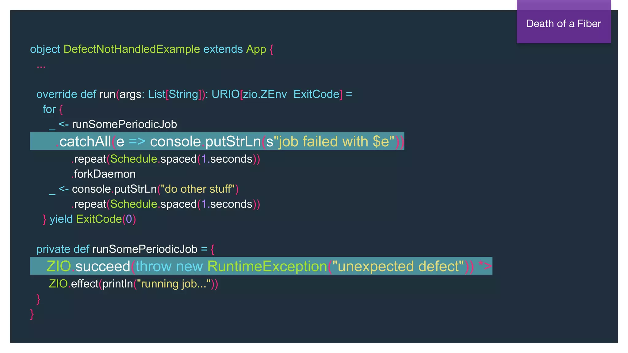@NSilnitsky
object DefectNotHandledExample extends App {
...
override def run(args: List[String]): URIO[zio.ZEnv, ExitCode] =
for {
_ <- runSomePeriodicJob
.catchAll(e => console.putStrLn(s"job failed with $e"))
.repeat(Schedule.spaced(1.seconds))
.forkDaemon
_ <- console.putStrLn("do other stuff")
.repeat(Schedule.spaced(1.seconds))
} yield ExitCode(0)
private def runSomePeriodicJob = {
ZIO.succeed(throw new RuntimeException("unexpected defect")) *>
ZIO.effect(println("running job..."))
}
}
Death of a Fiber
 