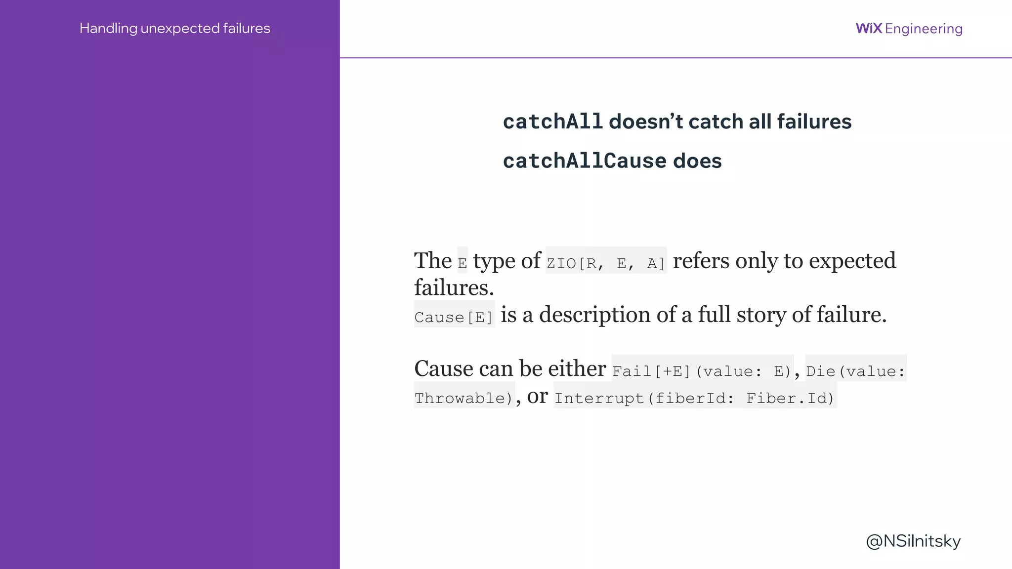@NSilnitsky
Handling unexpected failures
catchAll doesn’t catch all failures
catchAllCause does
The E type of ZIO[R, E, A] refers only to expected
failures.
Cause[E] is a description of a full story of failure.
Cause can be either Fail[+E](value: E), Die(value:
Throwable), or Interrupt(fiberId: Fiber.Id)
 