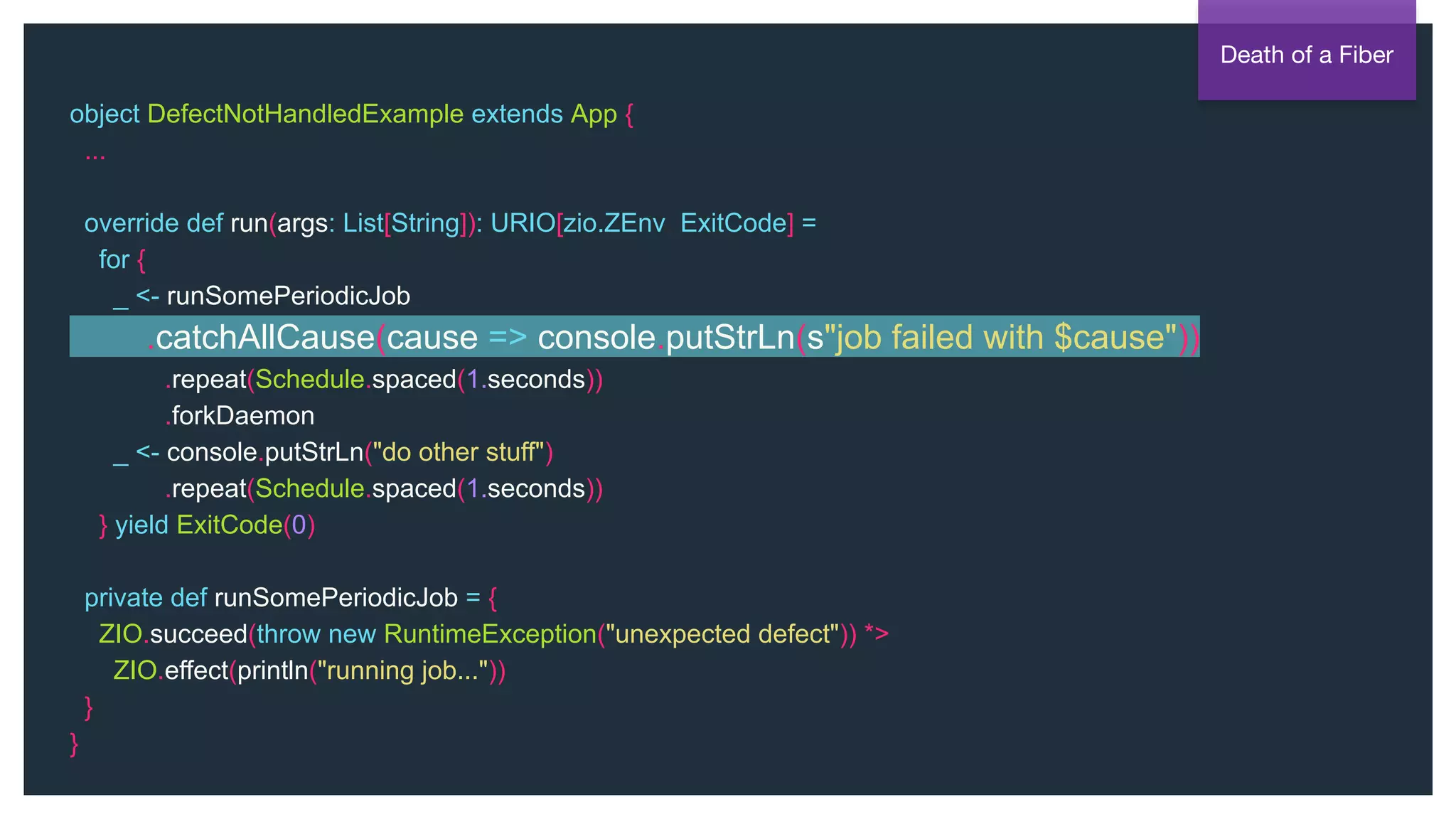 @NSilnitsky
object DefectNotHandledExample extends App {
...
override def run(args: List[String]): URIO[zio.ZEnv, ExitCode] =
for {
_ <- runSomePeriodicJob
.catchAllCause(cause => console.putStrLn(s"job failed with $cause"))
.repeat(Schedule.spaced(1.seconds))
.forkDaemon
_ <- console.putStrLn("do other stuff")
.repeat(Schedule.spaced(1.seconds))
} yield ExitCode(0)
private def runSomePeriodicJob = {
ZIO.succeed(throw new RuntimeException("unexpected defect")) *>
ZIO.effect(println("running job..."))
}
}
Death of a Fiber
 