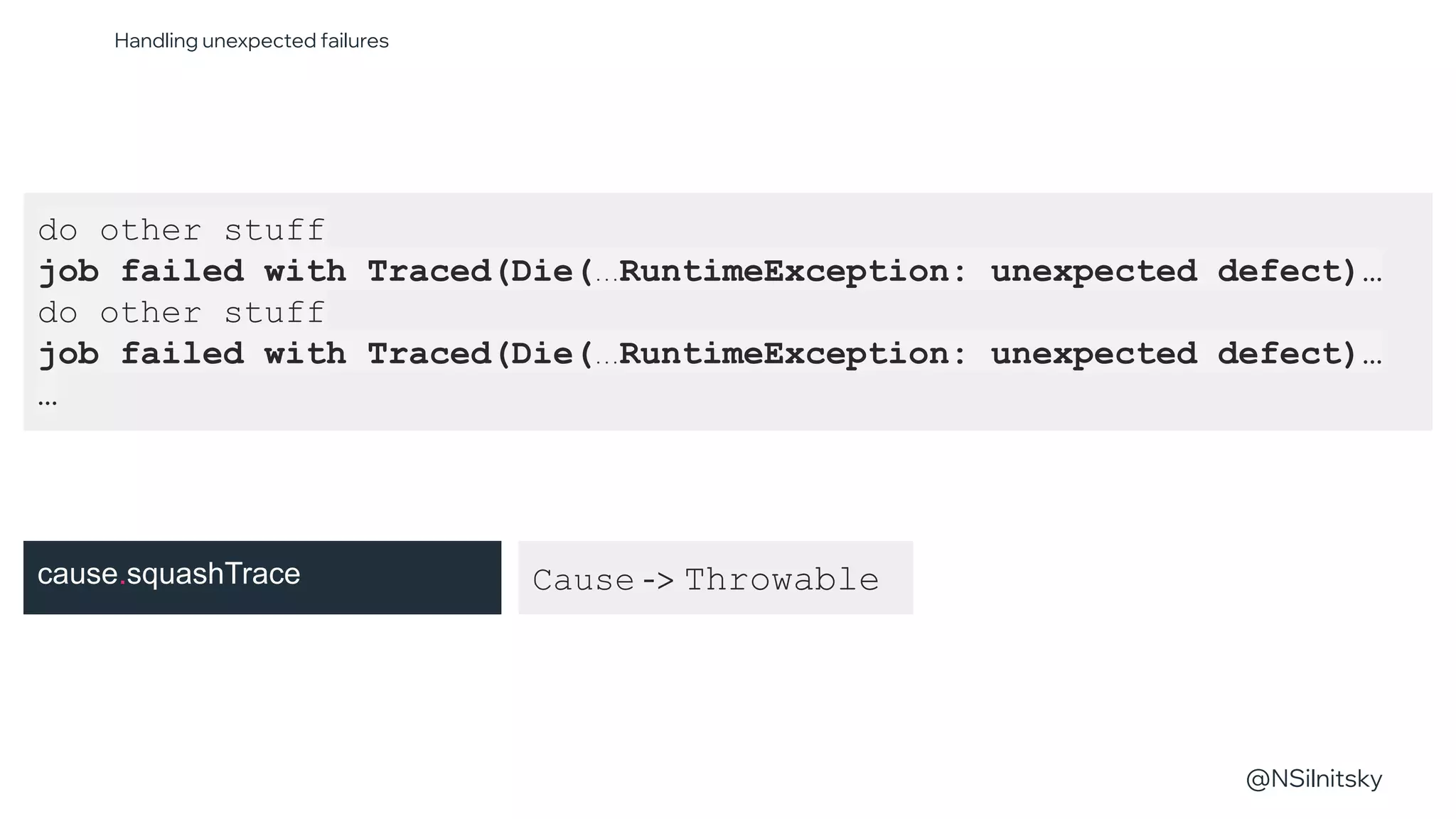 @NSilnitsky
@NSilnitsky
do other stuff
job failed with Traced(Die(...RuntimeException: unexpected defect)…
do other stuff
job failed with Traced(Die(...RuntimeException: unexpected defect)…
…
Cause -> Throwable
Handling unexpected failures
cause.squashTrace
 