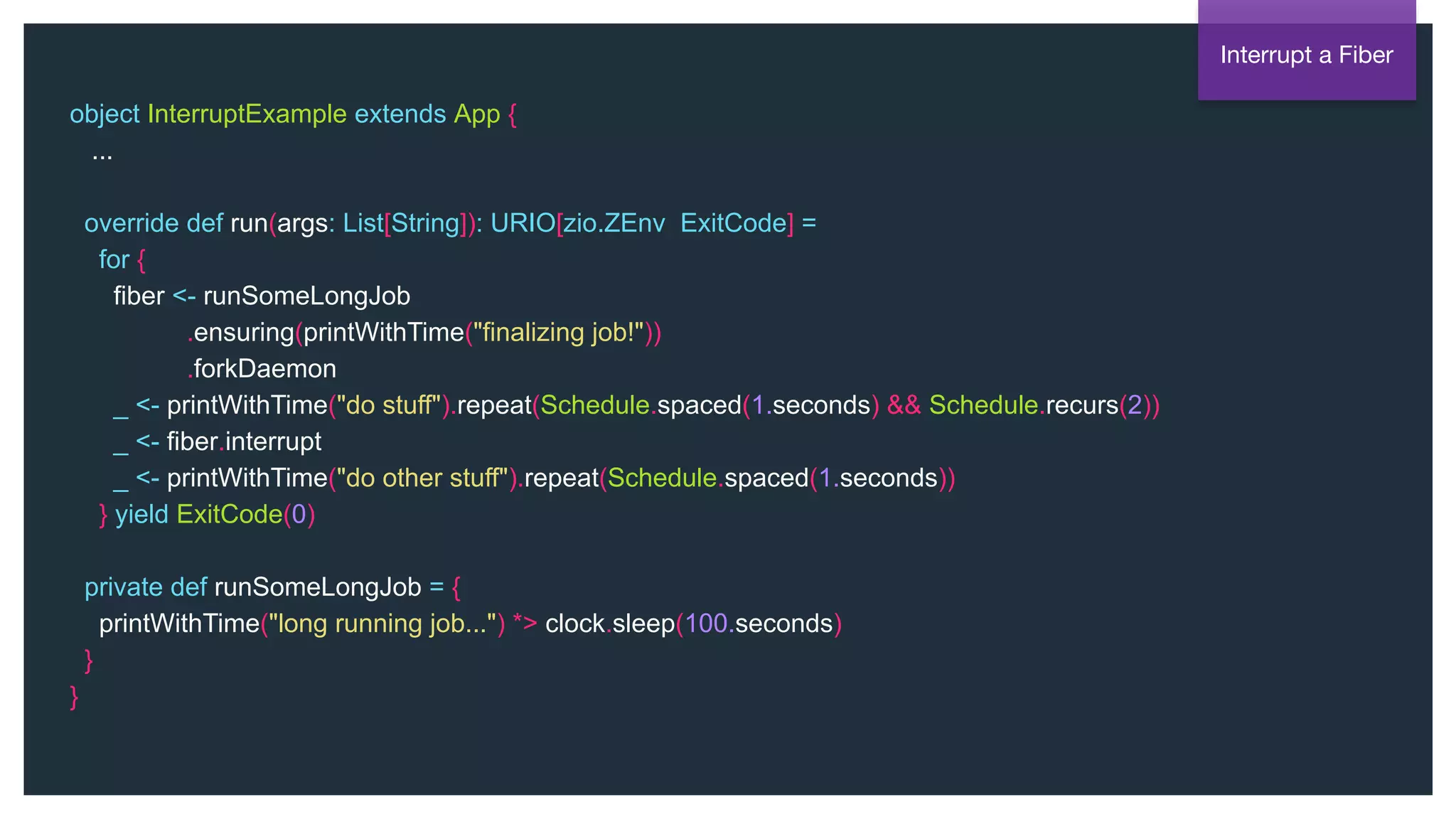 @NSilnitsky
object InterruptExample extends App {
...
override def run(args: List[String]): URIO[zio.ZEnv, ExitCode] =
for {
fiber <- runSomeLongJob
.ensuring(printWithTime("finalizing job!"))
.forkDaemon
_ <- printWithTime("do stuff").repeat(Schedule.spaced(1.seconds) && Schedule.recurs(2))
_ <- fiber.interrupt
_ <- printWithTime("do other stuff").repeat(Schedule.spaced(1.seconds))
} yield ExitCode(0)
private def runSomeLongJob = {
printWithTime("long running job...") *> clock.sleep(100.seconds)
}
}
Interrupt a Fiber
 