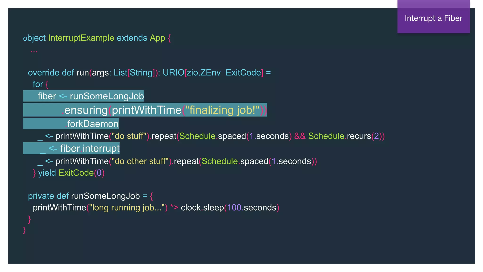 @NSilnitsky
object InterruptExample extends App {
...
override def run(args: List[String]): URIO[zio.ZEnv, ExitCode] =
for {
fiber <- runSomeLongJob
.ensuring(printWithTime("finalizing job!"))
.forkDaemon
_ <- printWithTime("do stuff").repeat(Schedule.spaced(1.seconds) && Schedule.recurs(2))
_ <- fiber.interrupt
_ <- printWithTime("do other stuff").repeat(Schedule.spaced(1.seconds))
} yield ExitCode(0)
private def runSomeLongJob = {
printWithTime("long running job...") *> clock.sleep(100.seconds)
}
}
Interrupt a Fiber
 