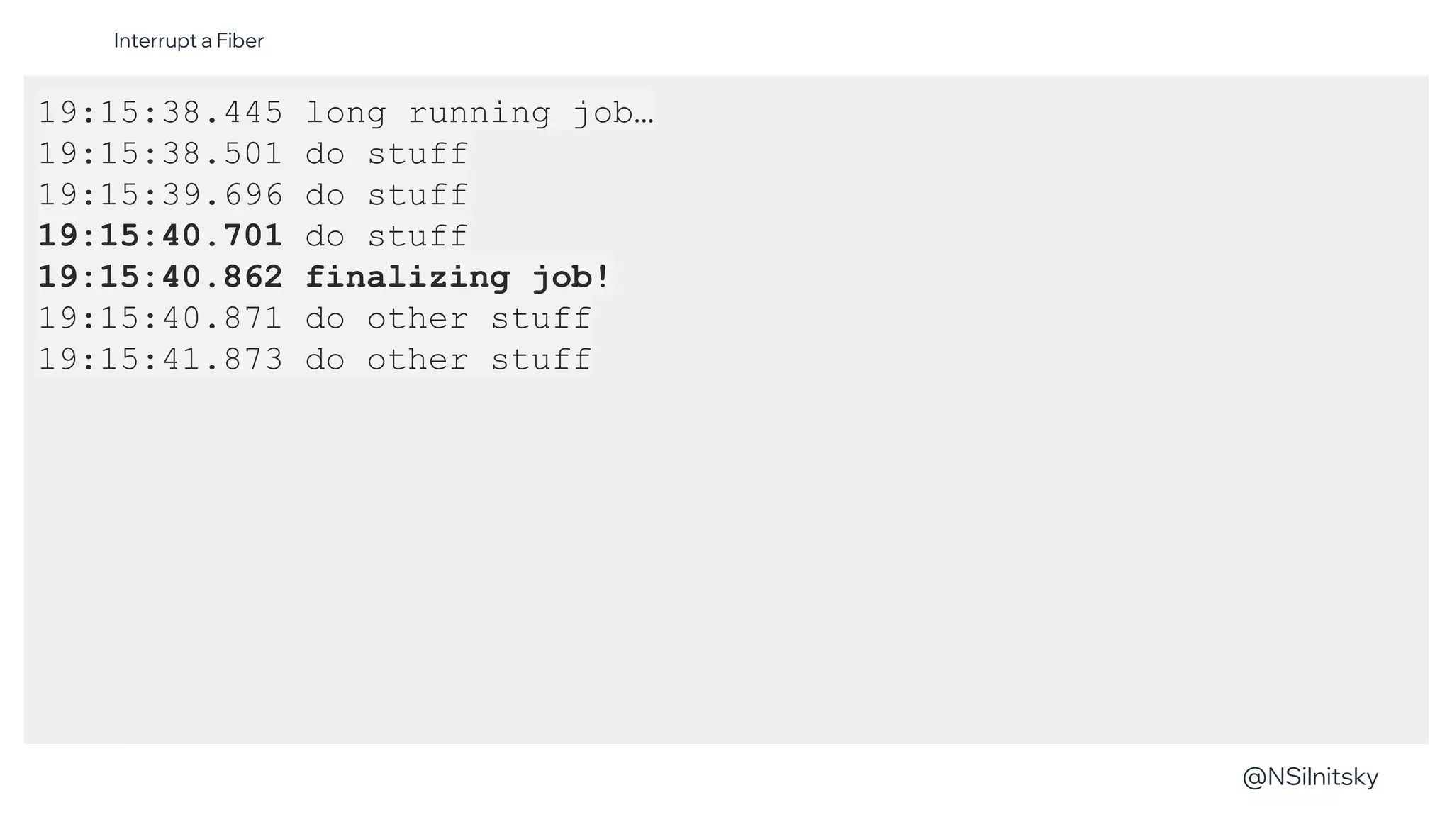 @NSilnitsky
@NSilnitsky
19:15:38.445 long running job…
19:15:38.501 do stuff
19:15:39.696 do stuff
19:15:40.701 do stuff
19:15:40.862 finalizing job!
19:15:40.871 do other stuff
19:15:41.873 do other stuff
Interrupt a Fiber
 
