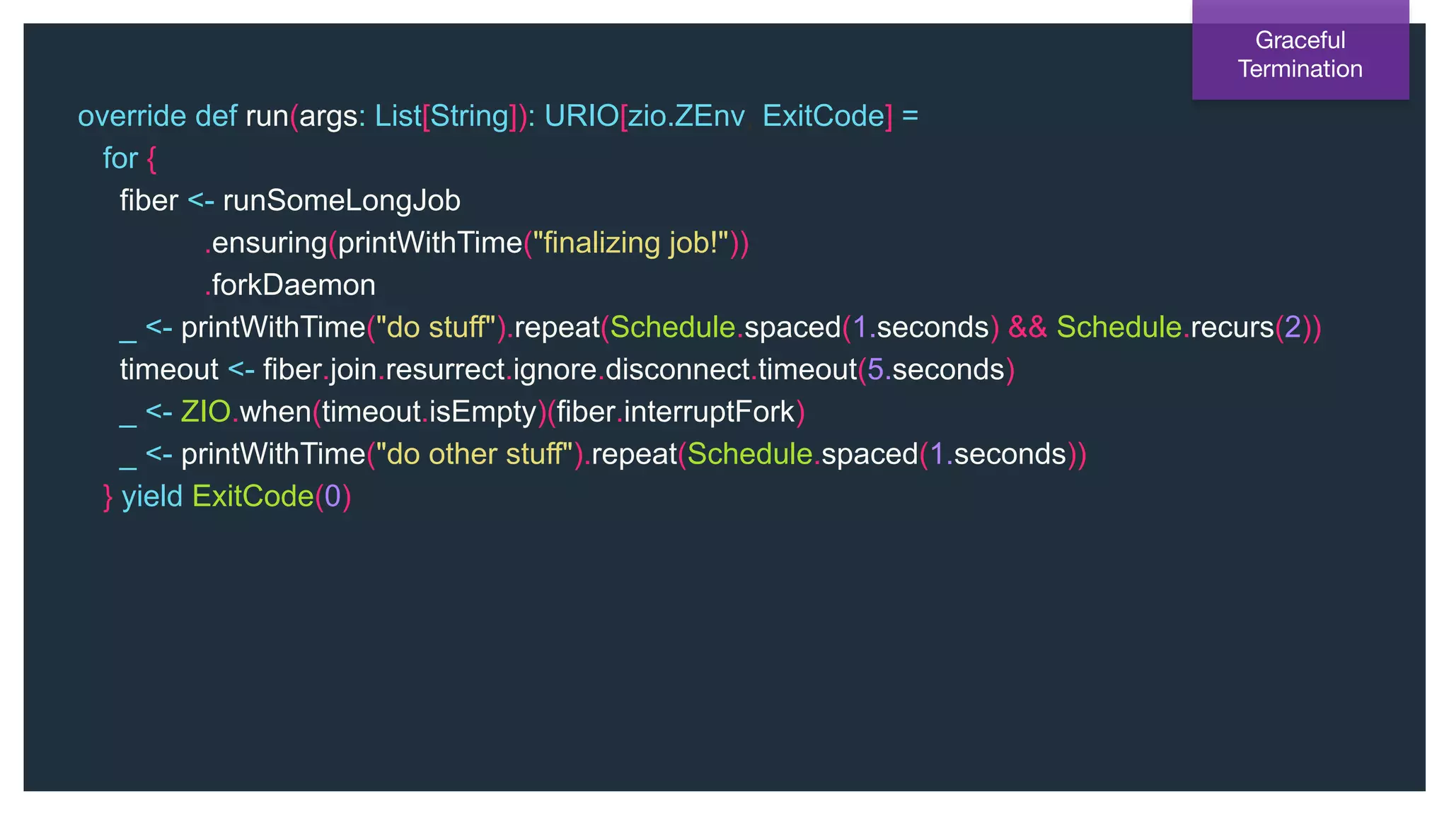 @NSilnitsky
override def run(args: List[String]): URIO[zio.ZEnv, ExitCode] =
for {
fiber <- runSomeLongJob
.ensuring(printWithTime("finalizing job!"))
.forkDaemon
_ <- printWithTime("do stuff").repeat(Schedule.spaced(1.seconds) && Schedule.recurs(2))
timeout <- fiber.join.resurrect.ignore.disconnect.timeout(5.seconds)
_ <- ZIO.when(timeout.isEmpty)(fiber.interruptFork)
_ <- printWithTime("do other stuff").repeat(Schedule.spaced(1.seconds))
} yield ExitCode(0)
Graceful
Termination
 