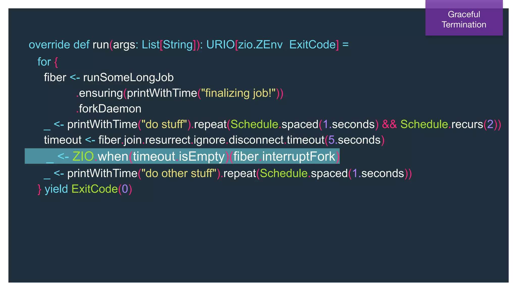 @NSilnitsky
override def run(args: List[String]): URIO[zio.ZEnv, ExitCode] =
for {
fiber <- runSomeLongJob
.ensuring(printWithTime("finalizing job!"))
.forkDaemon
_ <- printWithTime("do stuff").repeat(Schedule.spaced(1.seconds) && Schedule.recurs(2))
timeout <- fiber.join.resurrect.ignore.disconnect.timeout(5.seconds)
_ <- ZIO.when(timeout.isEmpty)(fiber.interruptFork)
_ <- printWithTime("do other stuff").repeat(Schedule.spaced(1.seconds))
} yield ExitCode(0)
Graceful
Termination
 