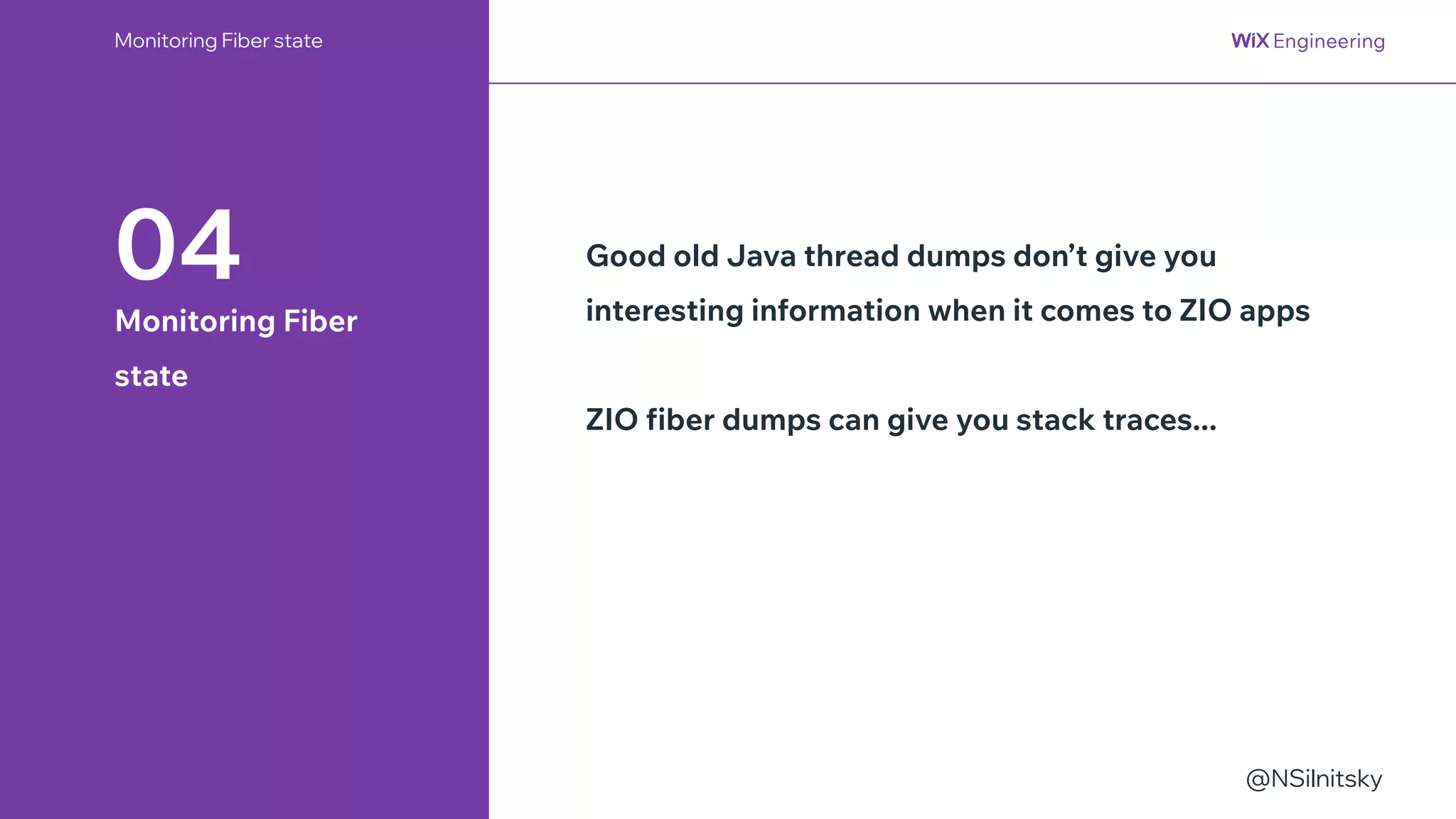 @NSilnitsky
Monitoring Fiber state
04
Monitoring Fiber
state
Good old Java thread dumps don’t give you
interesting information when it comes to ZIO apps
ZIO fiber dumps can give you stack traces...
 