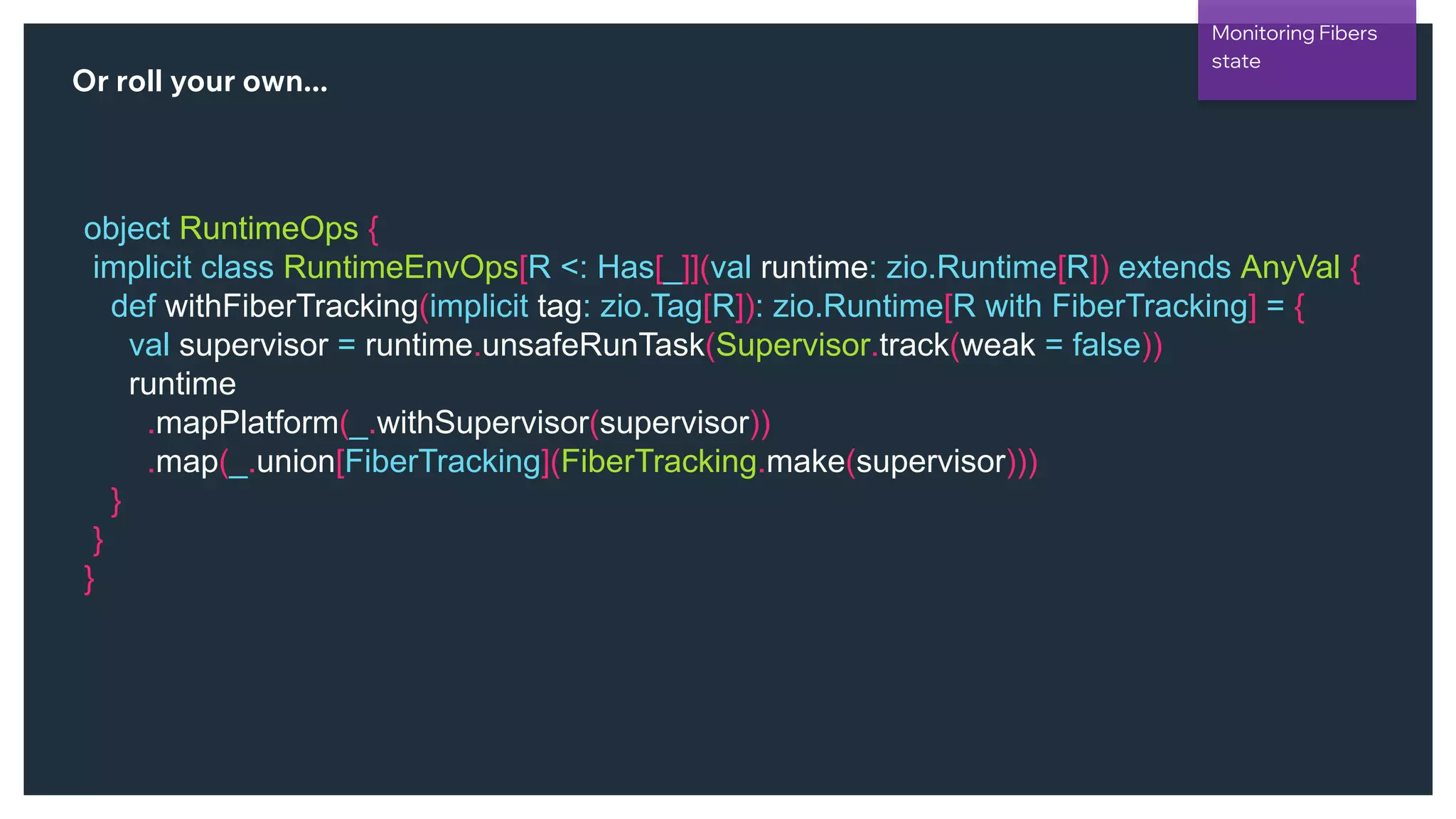 @NSilnitsky
Or roll your own...
object RuntimeOps {
implicit class RuntimeEnvOps[R <: Has[_]](val runtime: zio.Runtime[R]) extends AnyVal {
def withFiberTracking(implicit tag: zio.Tag[R]): zio.Runtime[R with FiberTracking] = {
val supervisor = runtime.unsafeRunTask(Supervisor.track(weak = false))
runtime
.mapPlatform(_.withSupervisor(supervisor))
.map(_.union[FiberTracking](FiberTracking.make(supervisor)))
}
}
}
Monitoring Fibers
state
 