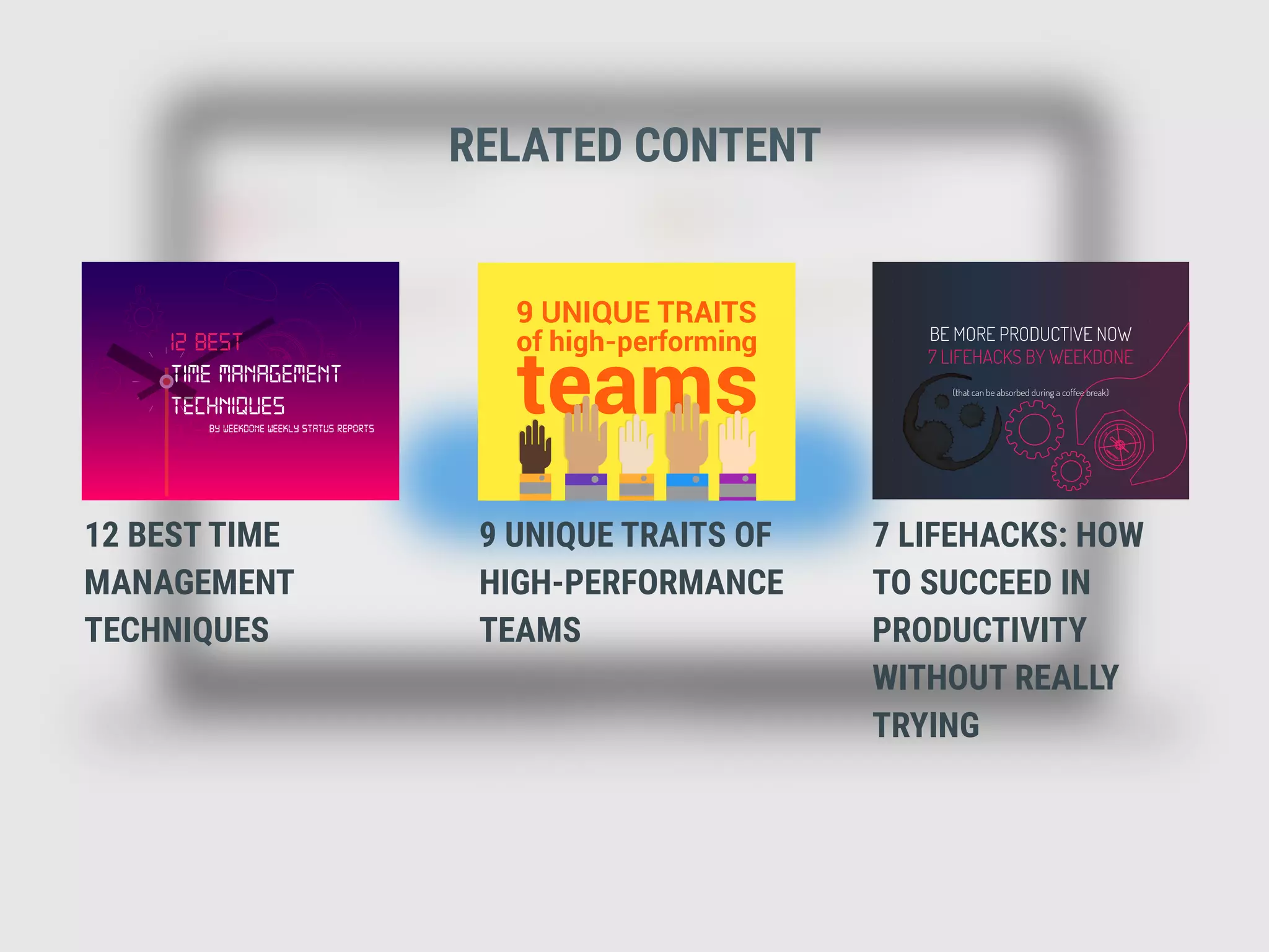 RELATED CONTENT
BY WEEKDONE WEEKLY STATUS REPORTS
TECHNIQUES
12 BEST
TIME MANAGEMENT
12 BEST TIME
MANAGEMENT
TECHNIQUES
9 UNIQUE TRAITS OF
HIGH-PERFORMANCE
TEAMS
7 LIFEHACKS: HOW
TO SUCCEED IN
PRODUCTIVITY
WITHOUT REALLY
TRYING
BE MORE PRODUCTIVE NOW
7 LIFEHACKS BY WEEKDONE
(that can be absorbed during a coffee break)
 