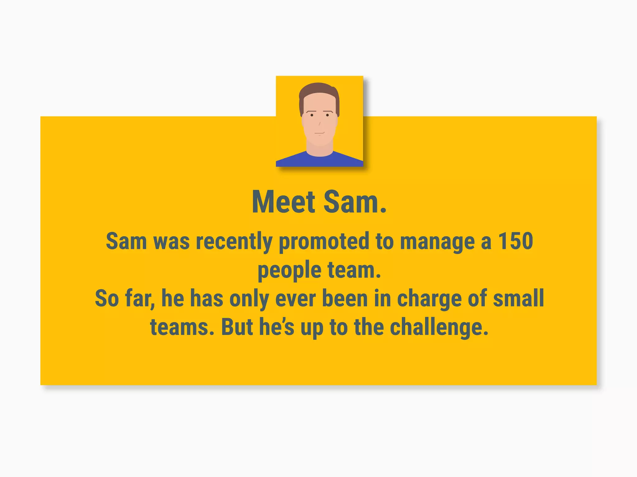 Meet Sam.
Sam was recently promoted to manage a 150
people team.
So far, he has only ever been in charge of small
teams. But he’s up to the challenge.
 
