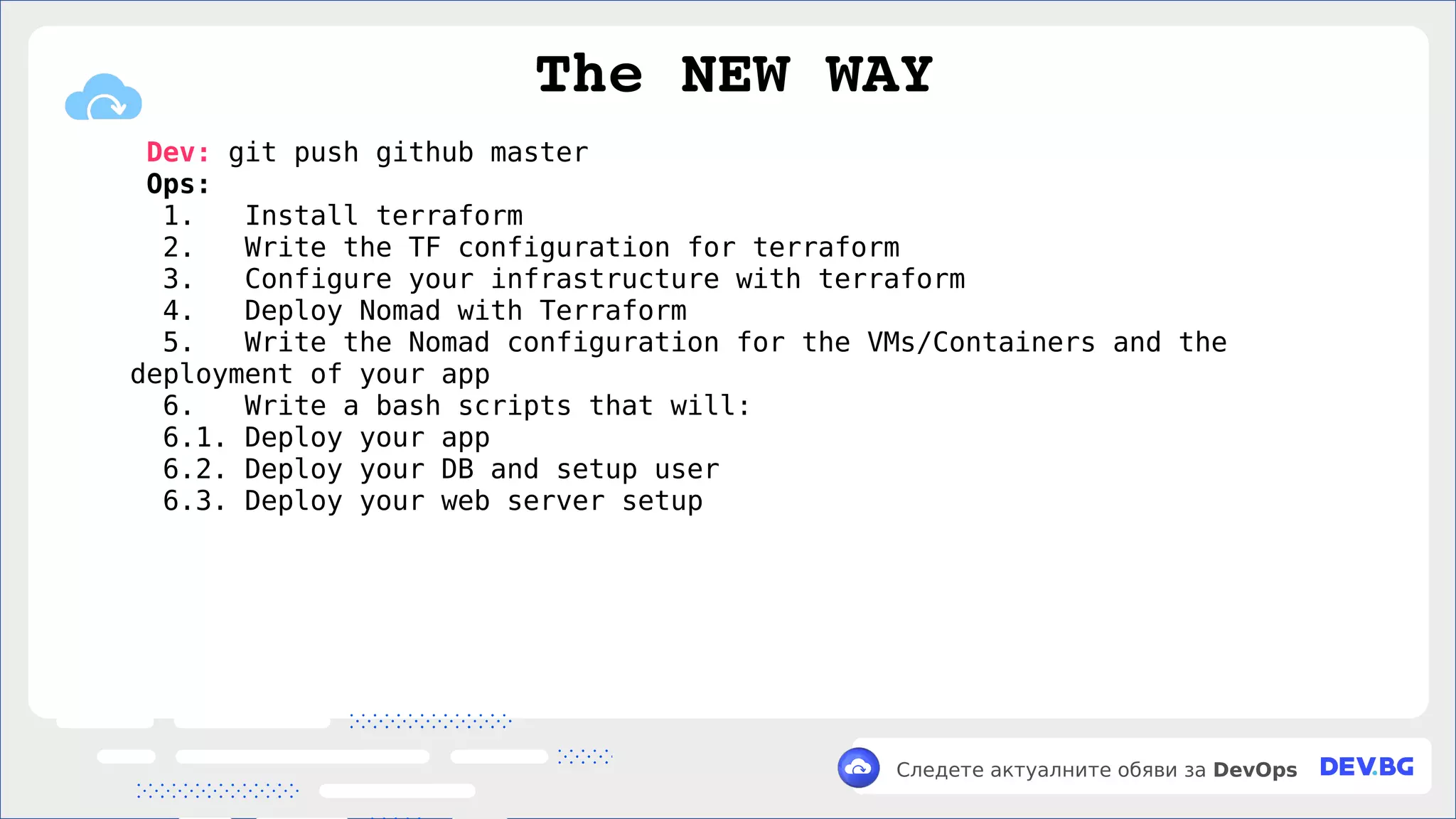 v
Следете актуалните обяви за DevOps
Dev: git push github master
Ops:
1. Install terraform
2. Write the TF configuration for terraform
3. Configure your infrastructure with terraform
4. Deploy Nomad with Terraform
5. Write the Nomad configuration for the VMs/Containers and the
deployment of your app
6. Write a bash scripts that will:
6.1. Deploy your app
6.2. Deploy your DB and setup user
6.3. Deploy your web server setup
The NEW WAY
 