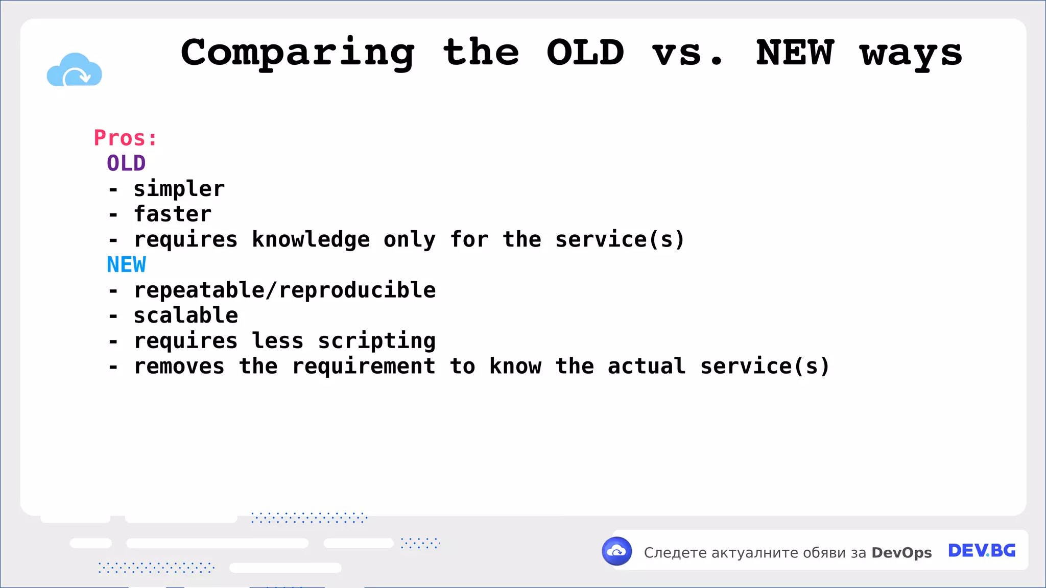 v
Следете актуалните обяви за DevOps
Pros:
OLD
- simpler
- faster
- requires knowledge only for the service(s)
NEW
- repeatable/reproducible
- scalable
- requires less scripting
- removes the requirement to know the actual service(s)
Comparing the OLD vs. NEW ways
 
