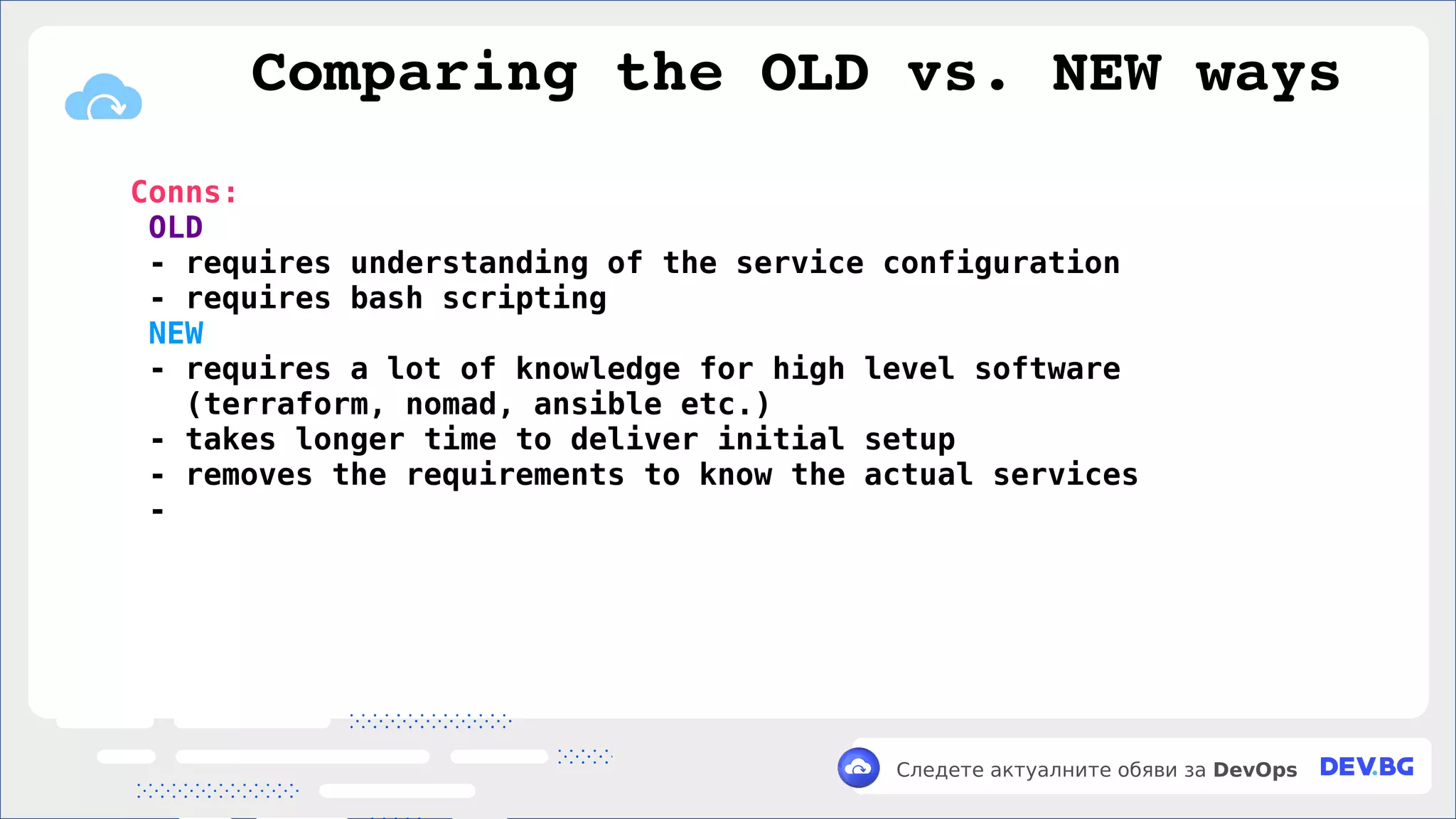 v
Следете актуалните обяви за DevOps
Conns:
OLD
- requires understanding of the service configuration
- requires bash scripting
NEW
- requires a lot of knowledge for high level software
(terraform, nomad, ansible etc.)
- takes longer time to deliver initial setup
- removes the requirements to know the actual services
-
Comparing the OLD vs. NEW ways
 