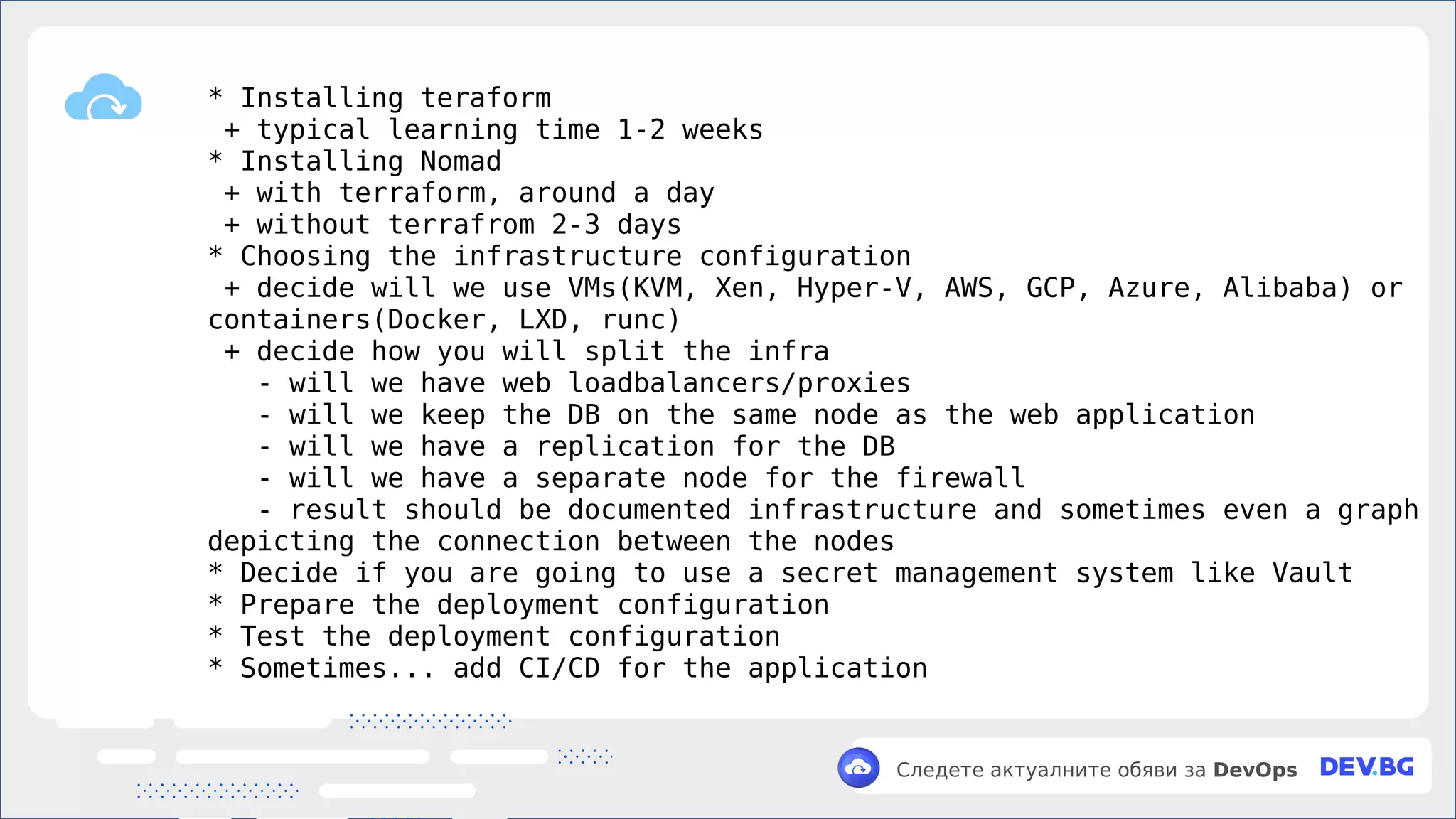 v
Следете актуалните обяви за DevOps
* Installing teraform
+ typical learning time 1-2 weeks
* Installing Nomad
+ with terraform, around a day
+ without terrafrom 2-3 days
* Choosing the infrastructure configuration
+ decide will we use VMs(KVM, Xen, Hyper-V, AWS, GCP, Azure, Alibaba) or
containers(Docker, LXD, runc)
+ decide how you will split the infra
- will we have web loadbalancers/proxies
- will we keep the DB on the same node as the web application
- will we have a replication for the DB
- will we have a separate node for the firewall
- result should be documented infrastructure and sometimes even a graph
depicting the connection between the nodes
* Decide if you are going to use a secret management system like Vault
* Prepare the deployment configuration
* Test the deployment configuration
* Sometimes... add CI/CD for the application
 