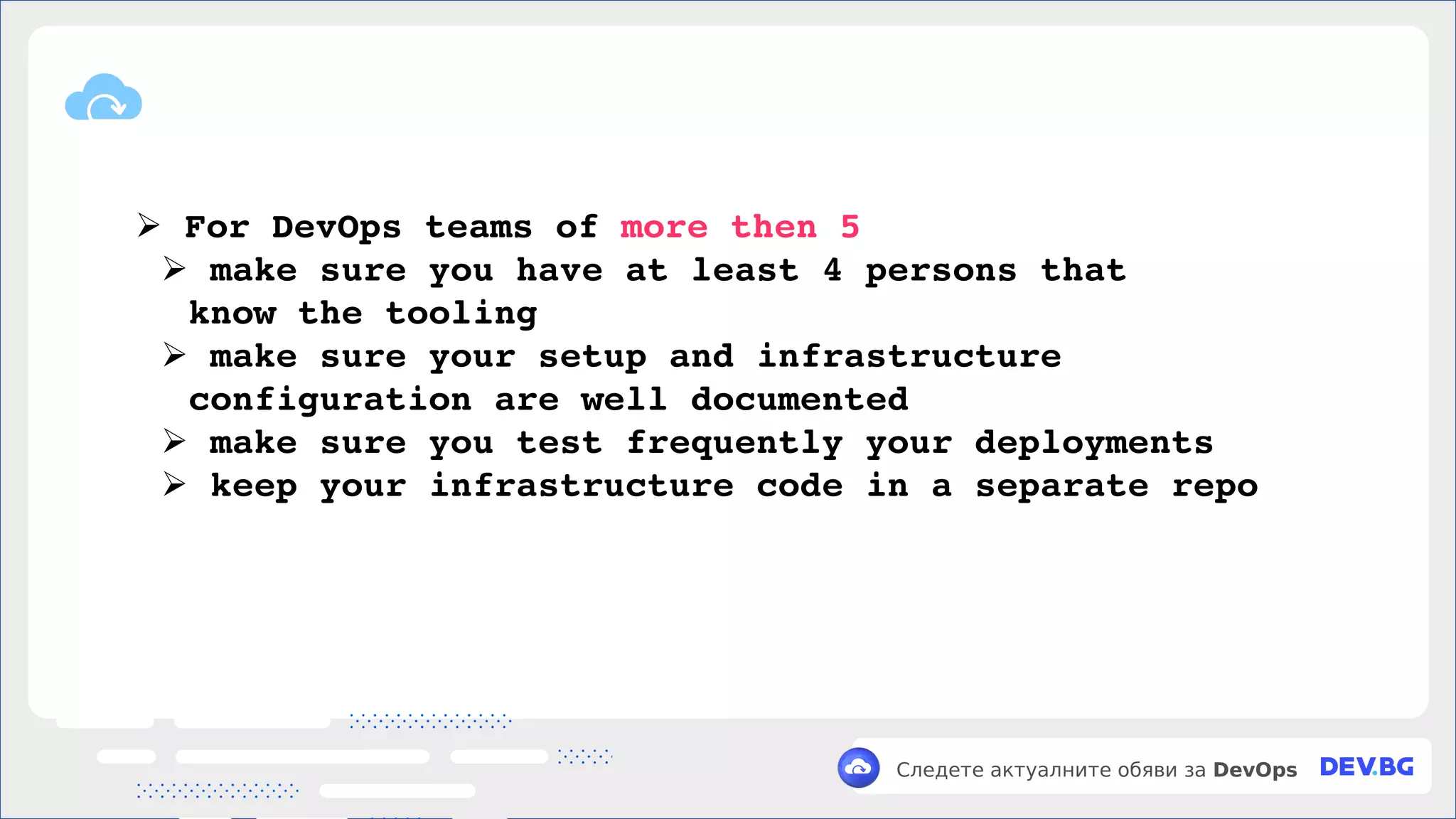 v
Следете актуалните обяви за DevOps
➢ For DevOps teams of more then 5
➢ make sure you have at least 4 persons that
know the tooling
➢ make sure your setup and infrastructure
configuration are well documented
➢ make sure you test frequently your deployments
➢ keep your infrastructure code in a separate repo
 