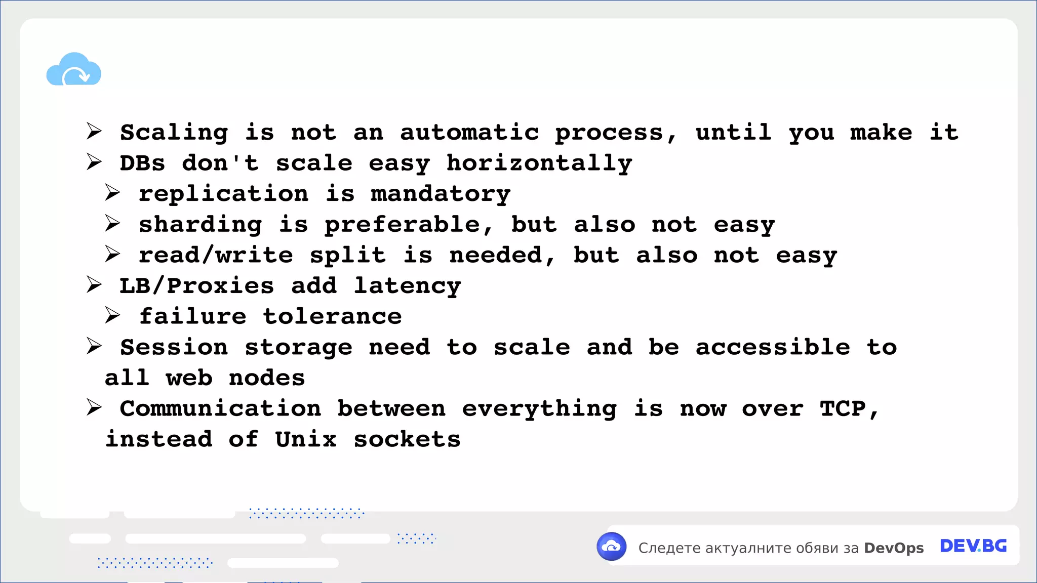 v
Следете актуалните обяви за DevOps
➢ Scaling is not an automatic process, until you make it
➢ DBs don't scale easy horizontally
➢ replication is mandatory
➢ sharding is preferable, but also not easy
➢ read/write split is needed, but also not easy
➢ LB/Proxies add latency
➢ failure tolerance
➢ Session storage need to scale and be accessible to
all web nodes
➢ Communication between everything is now over TCP,
instead of Unix sockets
 