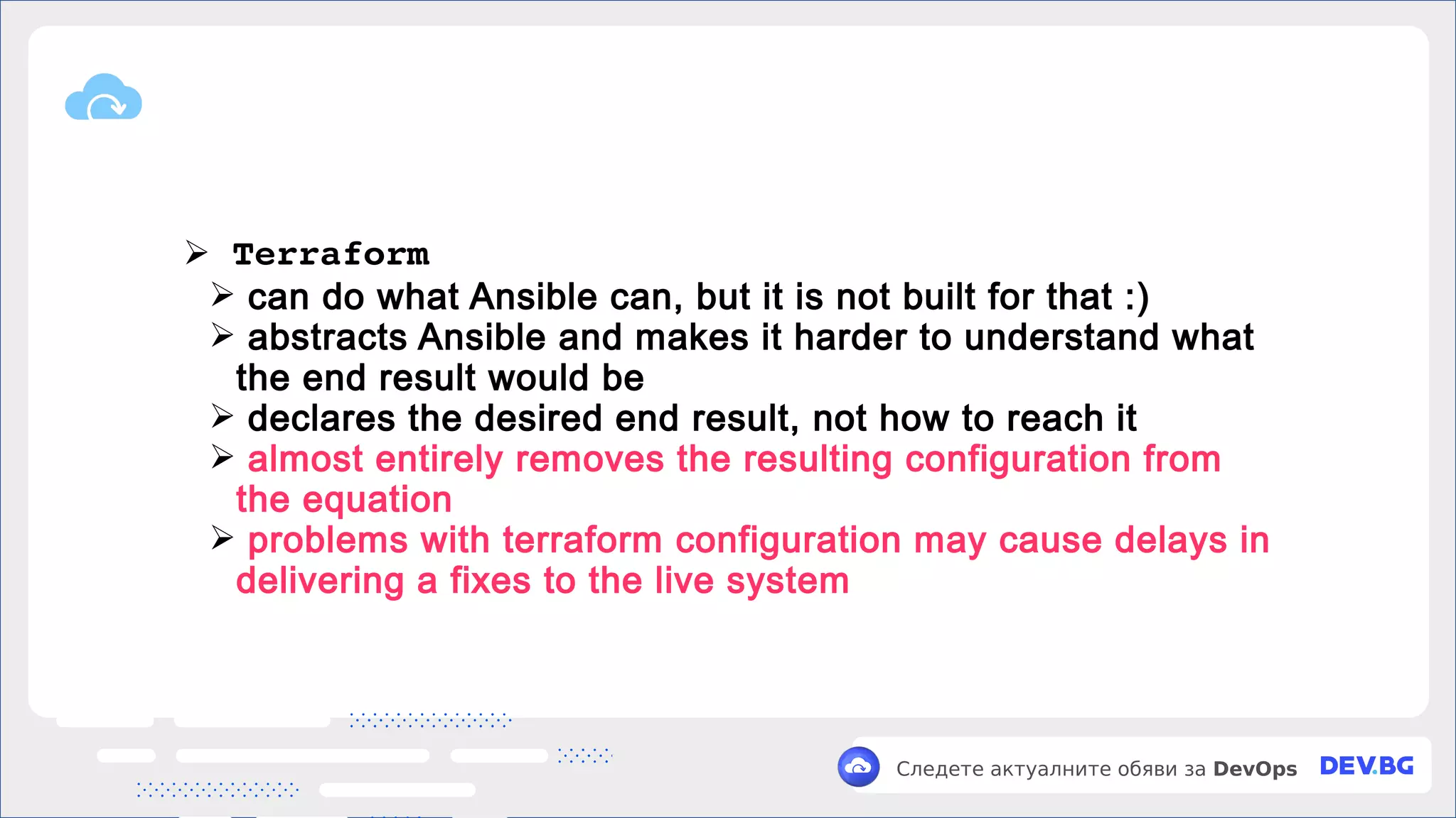 v
Следете актуалните обяви за DevOps
➢ Terraform
➢ can do what Ansible can, but it is not built for that :)
➢ abstracts Ansible and makes it harder to understand what
the end result would be
➢ declares the desired end result, not how to reach it
➢ almost entirely removes the resulting configuration from
the equation
➢ problems with terraform configuration may cause delays in
delivering a fixes to the live system
 