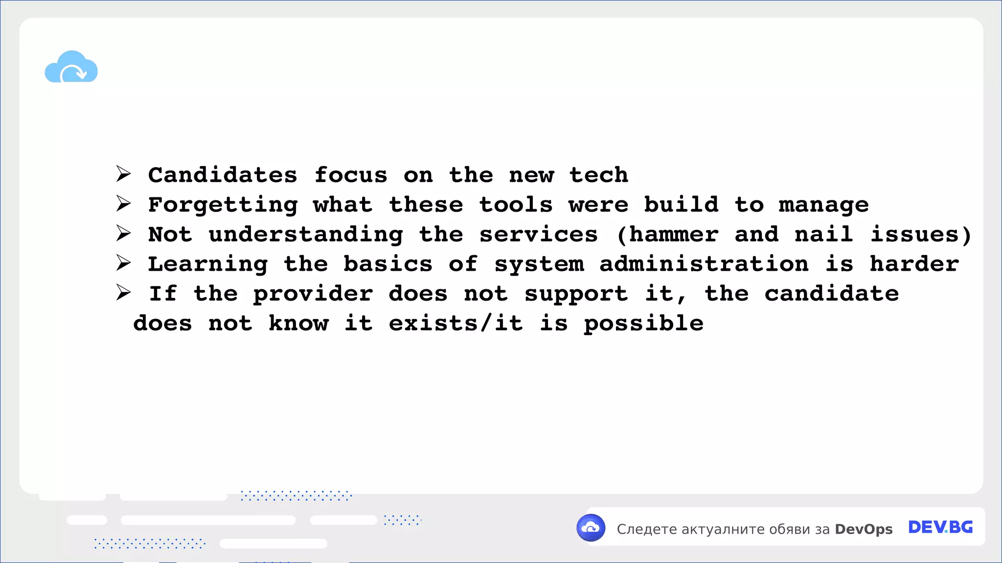 v
Следете актуалните обяви за DevOps
➢ Candidates focus on the new tech
➢ Forgetting what these tools were build to manage
➢ Not understanding the services (hammer and nail issues)
➢ Learning the basics of system administration is harder
➢ If the provider does not support it, the candidate
does not know it exists/it is possible
 