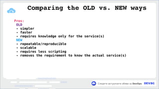 v
Следете актуалните обяви за DevOps
Pros:
OLD
- simpler
- faster
- requires knowledge only for the service(s)
NEW
- repeatable/reproducible
- scalable
- requires less scripting
- removes the requirement to know the actual service(s)
Comparing the OLD vs. NEW ways
 
