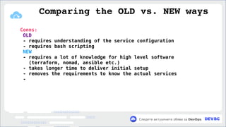 v
Следете актуалните обяви за DevOps
Conns:
OLD
- requires understanding of the service configuration
- requires bash scripting
NEW
- requires a lot of knowledge for high level software
(terraform, nomad, ansible etc.)
- takes longer time to deliver initial setup
- removes the requirements to know the actual services
-
Comparing the OLD vs. NEW ways
 