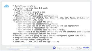 v
Следете актуалните обяви за DevOps
* Installing teraform
+ typical learning time 1-2 weeks
* Installing Nomad
+ with terraform, around a day
+ without terrafrom 2-3 days
* Choosing the infrastructure configuration
+ decide will we use VMs(KVM, Xen, Hyper-V, AWS, GCP, Azure, Alibaba) or
containers(Docker, LXD, runc)
+ decide how you will split the infra
- will we have web loadbalancers/proxies
- will we keep the DB on the same node as the web application
- will we have a replication for the DB
- will we have a separate node for the firewall
- result should be documented infrastructure and sometimes even a graph
depicting the connection between the nodes
* Decide if you are going to use a secret management system like Vault
* Prepare the deployment configuration
* Test the deployment configuration
* Sometimes... add CI/CD for the application
 