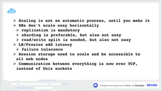v
Следете актуалните обяви за DevOps
➢ Scaling is not an automatic process, until you make it
➢ DBs don't scale easy horizontally
➢ replication is mandatory
➢ sharding is preferable, but also not easy
➢ read/write split is needed, but also not easy
➢ LB/Proxies add latency
➢ failure tolerance
➢ Session storage need to scale and be accessible to
all web nodes
➢ Communication between everything is now over TCP,
instead of Unix sockets
 