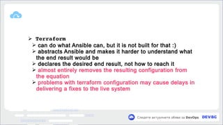 v
Следете актуалните обяви за DevOps
➢ Terraform
➢ can do what Ansible can, but it is not built for that :)
➢ abstracts Ansible and makes it harder to understand what
the end result would be
➢ declares the desired end result, not how to reach it
➢ almost entirely removes the resulting configuration from
the equation
➢ problems with terraform configuration may cause delays in
delivering a fixes to the live system
 