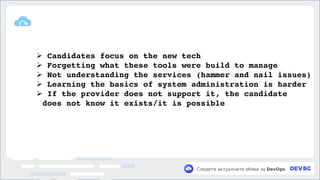v
Следете актуалните обяви за DevOps
➢ Candidates focus on the new tech
➢ Forgetting what these tools were build to manage
➢ Not understanding the services (hammer and nail issues)
➢ Learning the basics of system administration is harder
➢ If the provider does not support it, the candidate
does not know it exists/it is possible
 