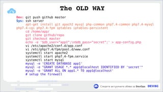 v
Следете актуалните обяви за DevOps
Dev: git push github master
Sys: ssh server
apt-get install git apach2 mysql php-common php7.4-common php7.4-mysql
php7.4-cgi php7.4-fpm iptables iptables-persistent
cd /home/app/
git clone github/repo
git checkout master
echo -e '$db_user=”app1”;n$db_pass=”secret”;' > app-config.php
vi /etc/apache2/conf.d/app.conf
vi /etc/php/7.4/fpm/pool.d/www.conf
systemctl start apache2
systemctl start php7.4-fpm.service
systemctl start mysql
mysql -e 'CREATE DATABASE app1'
mysql -e "GRANT USAGE *.* app1@localhost IDENTIFIED BY 'secret'"
mysql -e 'GRANT ALL ON app1.* TO app1@localhost'
# setup the firewall
The OLD WAY
 