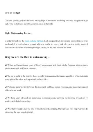 Low on Budget
Cost and quality go hand in hand, having high expectations but being low on a budget don’t go
well. You will always have to compromise on either side.
Right Outsourcing Partner
In order to find out the most suitable partner check the past track record and choose the one who
has handled or worked on a project which is similar to yours, lack of expertise in the required
field can be disastrous so making the right choice, in the end, matters the most.
Why we are the Best in outsourcing –
❏ With a well-coordinated team of highly experienced and fresh minds, Aryavrat address every
requirement with a different mindset.
❏ We try to walk in the client’s shoes in order to understand the needs regardless of their domain,
geographical location, and organizational specifics.
❏ Profound expertise in Software development, staffing, human resource, and customer support
reflects in our work,
❏ We have years of hands-on experience in managing and carrying out intricate projects of IT
services and digital marketing.
❏ Whether you are a newbie or a well-established company. Our services will empower you to
reimagine the way you do digital.
 