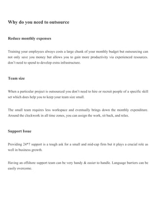 Why do you need to outsource
Reduce monthly expenses
Training your employees always costs a large chunk of your monthly budget but outsourcing can
not only save you money but allows you to gain more productivity via experienced resources.
don’t need to spend to develop extra infrastructure.
Team size
When a particular project is outsourced you don’t need to hire or recruit people of a specific skill
set which does help you to keep your team size small.
The small team requires less workspace and eventually brings down the monthly expenditure.
Around the clockwork in all time zones, you can assign the work, sit back, and relax.
Support Issue
Providing 24*7 support is a tough ask for a small and mid-cap firm but it plays a crucial role as
well in business growth.
Having an offshore support team can be very handy & easier to handle. Language barriers can be
easily overcome.
 