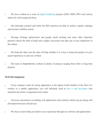o We have worked on a score of digital marketing projects (SEO, SMO, PPC) and various
others for well-recognized firms.
o Our thorough research and white hat SEO practices do help to achieve organic rankings
and increase visibility search.
o On-page off-page optimization and google result tracking and some other important
practices attract the bulk of leads and a higher conversion rate than any of our competitors in
the market.
o We bring the ideas into the state of being whether it is a tiny or long-term project we give
equal importance to each one of them.
o Our team at Aryavrat has worked on plenty of projects ranging from short to long-term
projects.
Web Development
o Every company wants its strong appearance in the digital world whether in the form of a
website or a mobile application; you will definitely need to hire a web developer who
manifests the client’s imagination into reality.
o Aryavrat concentrates on making web applications and websites which can get along with
all modern browsers and devices.
o We focus on providing an intuitive user experience through our websites and applications.
 