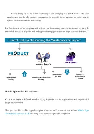 o We are living in an era where technologies are changing at a rapid pace so the user
requirement, that is why content management is essential for a website, we make sure to
update and maintain the website timely.
The functionality of an app plays a significant role in attracting potential customers, so an agile
approach is needed to align the web and application engagements with larger business demands.
Mobile Application Development
We here at Aryavrat Infotech develop highly impactful mobile applications with unparalleled
design and execution.
Also you can hire mobile app developers who can build advanced and robust Mobile App
Development Services in USA to bring ideas from conception to completion.
 