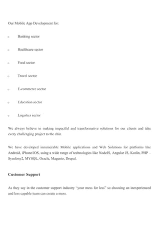 Our Mobile App Development for:
o Banking sector
o Healthcare sector
o Food sector
o Travel sector
o E-commerce sector
o Education sector
o Logistics sector
We always believe in making impactful and transformative solutions for our clients and take
every challenging project to the chin.
We have developed innumerable Mobile applications and Web Solutions for platforms like
Android, iPhone/iOS, using a wide range of technologies like NodeJS, Angular JS, Kotlin, PHP –
Symfony2, MYSQL, Oracle, Magento, Drupal.
Customer Support
As they say in the customer support industry “your mess for less” so choosing an inexperienced
and less capable team can create a mess.
 
