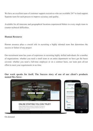 We have an excellent team of customer support executives who are available 24/7 to lend support.
Separate team for each process to improve accuracy and quality.
Available for all timezone and geographical locations.experienced blokes in every single team to
counter technical difficulties.
Human Resource
Human resource plays a crucial role in recruiting a highly talented team that determines the
success or failure of any project.
Our recruitment team has years of experience in recruiting highly skilled individuals for a number
of organizations. whether you need a small team or an entire department we have got the bases
covered. whether you need a full-time employee or on a contract basis, our team puts all-out
effort to meet your requirements in no time.
Our work speaks for itself, The Success story of one of our client’s products
named flex force-
On-demand
 