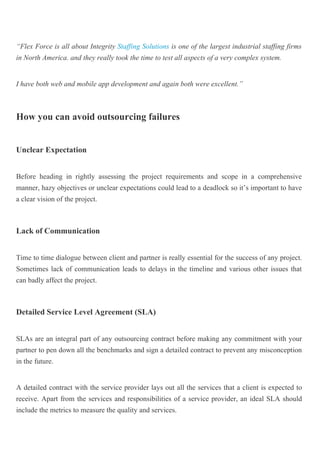 “Flex Force is all about Integrity Staffing Solutions is one of the largest industrial staffing firms
in North America. and they really took the time to test all aspects of a very complex system.
I have both web and mobile app development and again both were excellent.”
How you can avoid outsourcing failures
Unclear Expectation
Before heading in rightly assessing the project requirements and scope in a comprehensive
manner, hazy objectives or unclear expectations could lead to a deadlock so it’s important to have
a clear vision of the project.
Lack of Communication
Time to time dialogue between client and partner is really essential for the success of any project.
Sometimes lack of communication leads to delays in the timeline and various other issues that
can badly affect the project.
Detailed Service Level Agreement (SLA)
SLAs are an integral part of any outsourcing contract before making any commitment with your
partner to pen down all the benchmarks and sign a detailed contract to prevent any misconception
in the future.
A detailed contract with the service provider lays out all the services that a client is expected to
receive. Apart from the services and responsibilities of a service provider, an ideal SLA should
include the metrics to measure the quality and services.
 